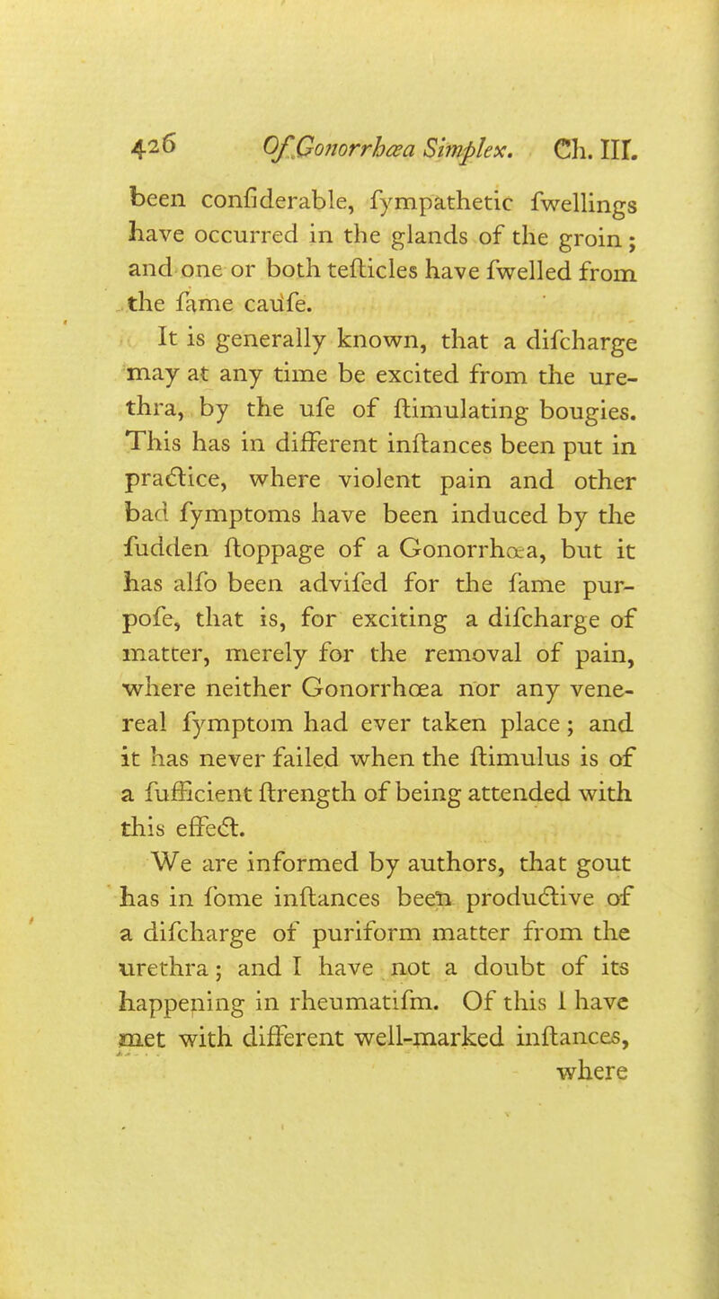 been confiderable, fympathetic fwellings have occurred in the glands of the groin; and one or both teflicles have fwelled from the fame caufe. It is generally known, that a difcharge may at any time be excited from the ure- thra, by the ufe of flimulating bougies. This has in different inflances been put in practice, where violent pain and other bad fymptoms have been induced by the fudden floppage of a Gonorrhoea, but it has alfo been advifed for the fame pur- pofe, that is, for exciting a difcharge of matter, merely for the removal of pain, where neither Gonorrhoea nor any vene- real fymptom had ever taken place; and it has never failed when the flimulus is of a fufficient flrength of being attended with this effect. We are informed by authors, that gout has in fome inflances been productive of a difcharge of puriform matter from the urethra; and I have not a doubt of its happening in rheumatifm. Of this 1 have met with different well-marked inflances, where