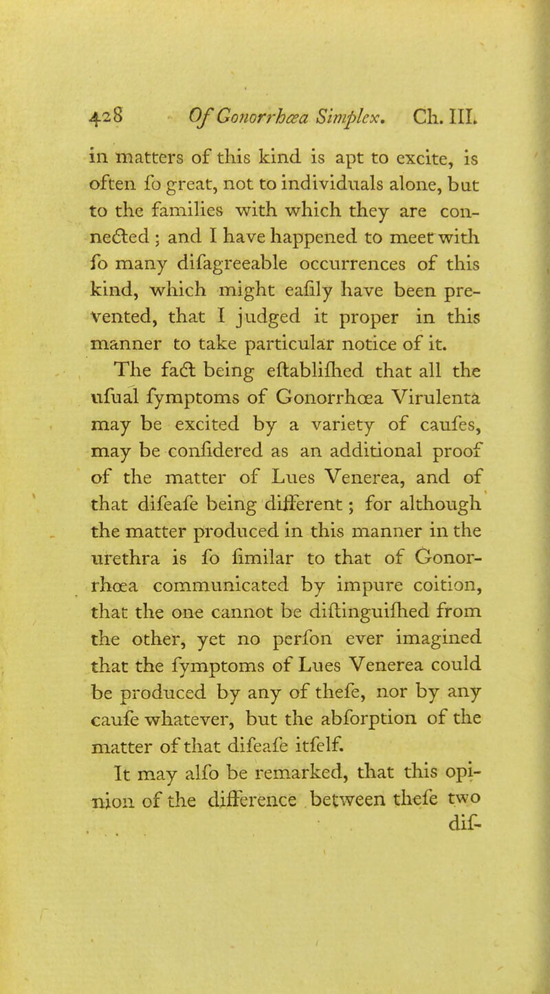 in matters of this kind is apt to excite, is often fo great, not to individuals alone, bat to the families with which they are con- nected ; and I have happened to meet with fo many difagreeable occurrences of this kind, which might eafily have been pre- vented, that I judged it proper in this manner to take particular notice of it. The fact being eftablifhed that all the ufual fymptoms of Gonorrhoea Virulenta may be excited by a variety of caufes, may be confidered as an additional proof of the matter of Lues Venerea, and of that difeafe being different; for although the matter produced in this manner in the urethra is fo flmilar to that of Gonor- rhoea communicated by impure coition, that the one cannot be diftinguifhed from the other, yet no perfon ever imagined that the fymptoms of Lues Venerea could be produced by any of thefe, nor by any caufe whatever, but the abforption of the matter of that difeafe itfelf. It may alfo be remarked, that this opi- nion of the difference between thefe two dif-