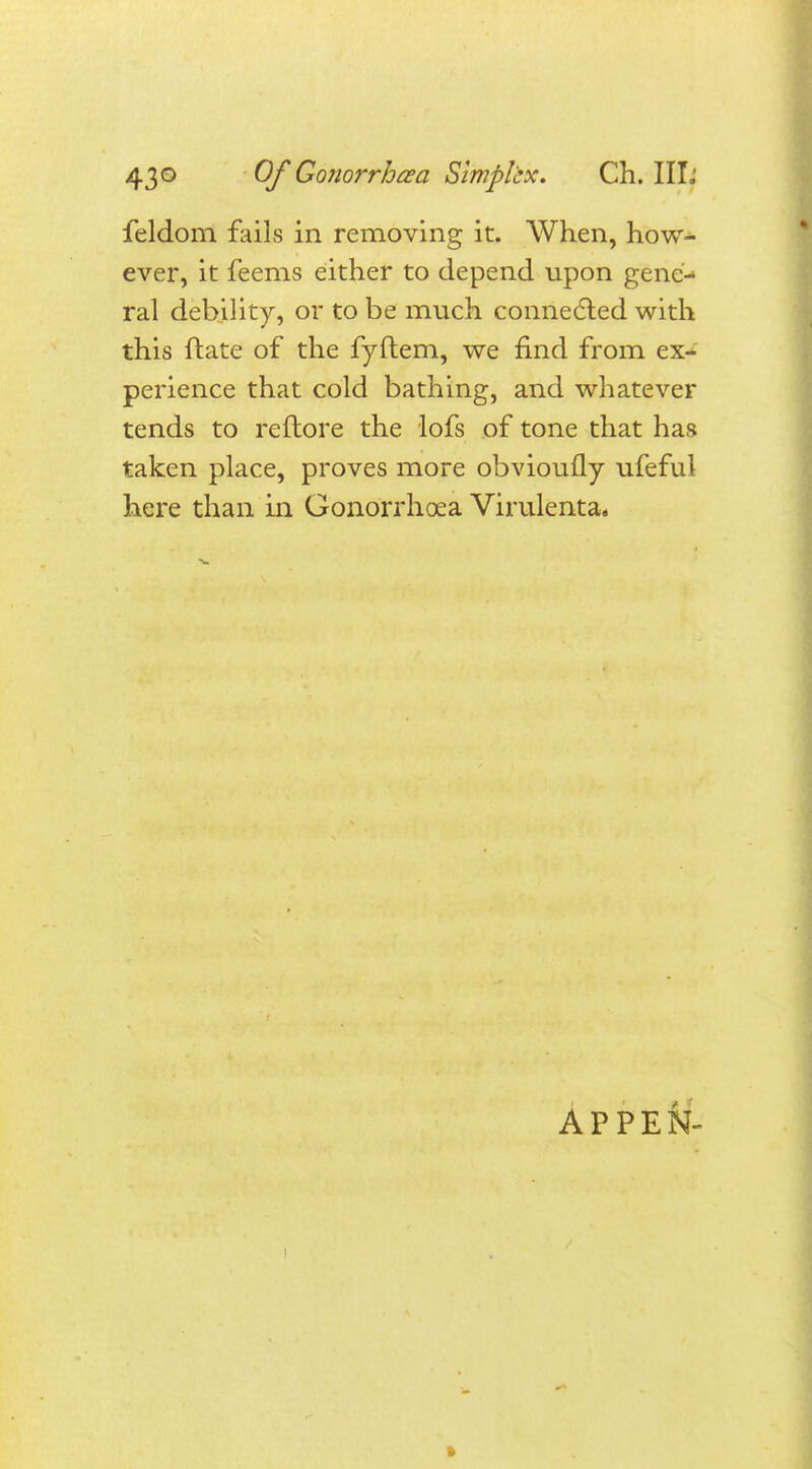 feldom fails in removing it. When, how- ever, it feems either to depend upon gene- ral debility, or to be much connected with this ftate of the fyftem, we find from ex- perience that cold bathing, and whatever tends to reflore the lofs of tone that has taken place, proves more obvioufly ufeful here than in Gonorrhoea Virulenta. APPEN-