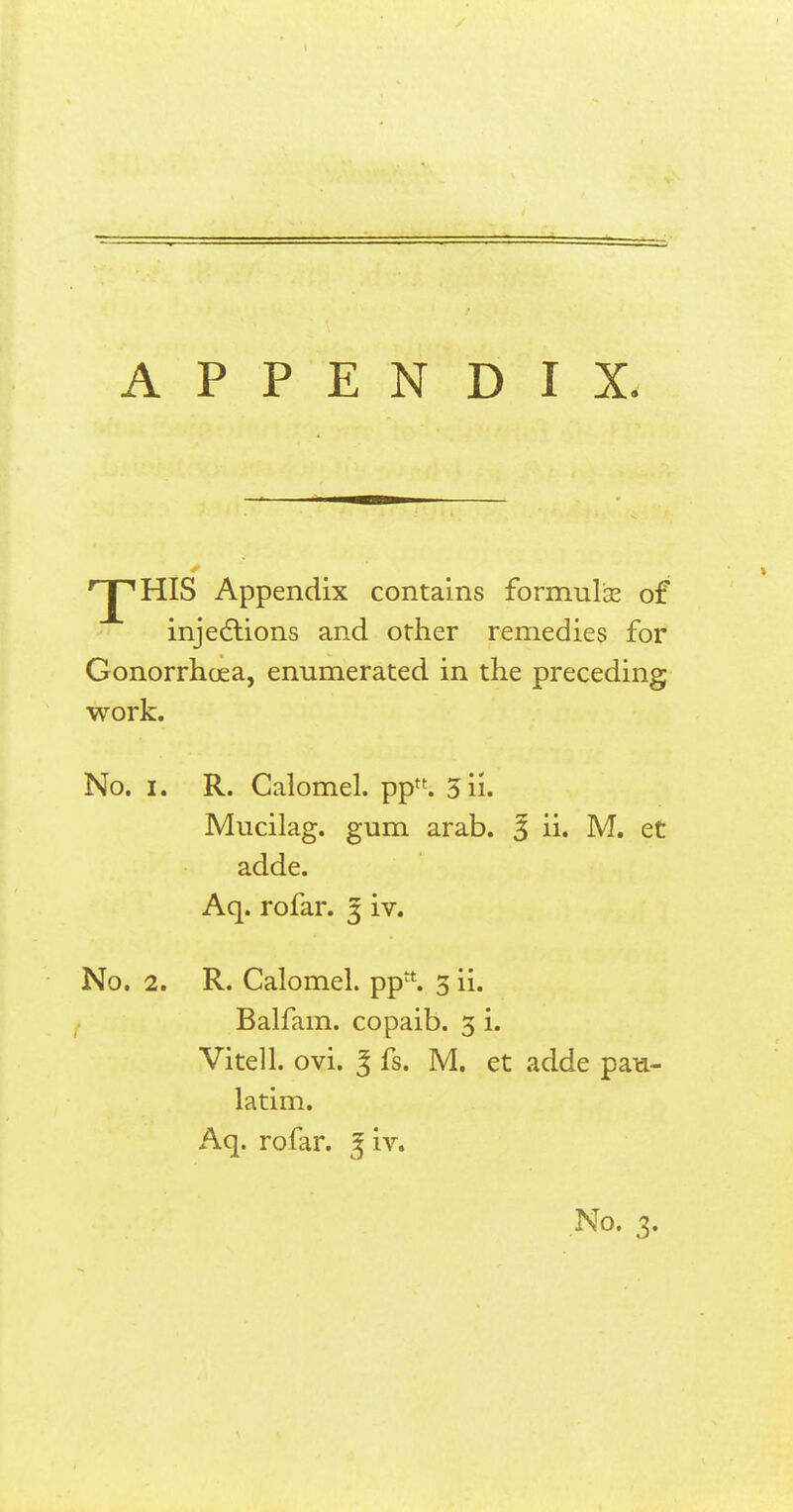 0 'J^HIS Appendix contains formula? of injections and other remedies for Gonorrhoea, enumerated in the preceding work. No. i. R. Calomel. ppn. 3ii. Mucilag. gum arab. % ii. M. et adde. Aq. rofar. 3 iv. No. 2. R. Calomel. ppt1:. 5 ii. Balfam. copaib. 3 i. Vitell. ovi. % fs. M. et adde pau- latim. Aq. rofar. 3 iv.