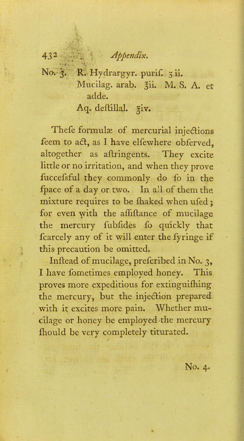 No. 3. R. Hydrargyr. purif. 5 ii. Mucilag. arab. §ii. M. S. A. et adde. Aq. deflillal. jjjiv. Thefe formulas of mercurial injections feem to act, as I have elfewhere obferved, altogether as aflringents. They excite little or no irritation, and when they prove fuccefsful they commonly do fo in the ipace of a day or two. In aU of them the. mixture requires to be fhaked when ufed; for even with the amftance of mucilage the mercury fubhdes fo quickly that fcarcely any of it will enter the fyringe if this precaution be omitted. Inftead of mucilage, prefcribed in No. 3, I have fometimes employed honey. This proves more expeditious for extinguishing the mercury, but the injection prepared with it excites more pain. Whether mu- cilage or honey be employed the mercury mould be very completely titurated. No. 4,