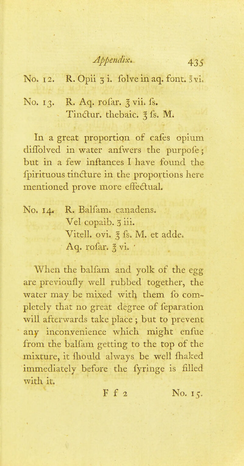 No. 12. R. Opii 3 i. folve in aq. font. 3 vL No. 13. R. Aq. rofar. 3 vii* fs. Tinctur. thebaic. 3 fs. M. In a great proportion of cafes opium diffolved in water anfwers the purpofe; but in a few inftances I have found the fpirituous tincture in the proportions here mentioned prove more effectual. No. 14* R. Balfam. canadens. Vel copaib. 3 iii. Vitell. ovi. 3 fs. M. et adde. Aq. rofar. | vL ' When the balfam and yolk of the egg are previoufly well rubbed together, the water may be mixed with them fo com- pletely that no great degree of feparation will afterwards take place; but to prevent any inconvenience which might enfue from the balfam getting to the top of the mixture, it mould always be well fhaked immediately before the fyringe is filled with it. F f 2 No. 15.