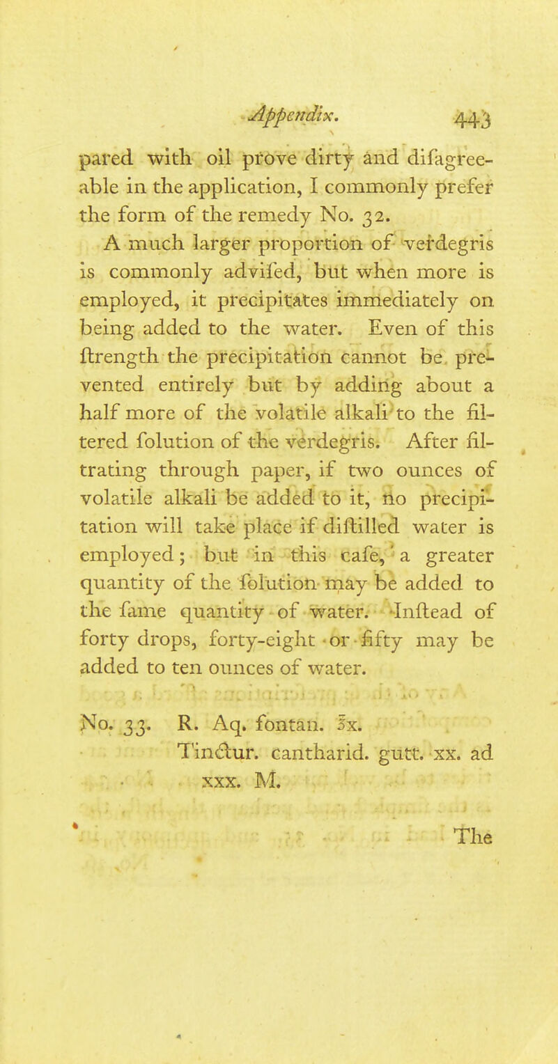 Appendix. /\fiyj pared with oil prove dirty and difagree- able in the application, I commonly prefer the form of the remedy No. 32. A much larger proportion of verdegris is commonly advifed, but when more is employed, it precipitates immediately on being added to the water. Even of this ftrength the precipitation cannot be pre- vented entirely but by adding about a half more of the volatile alkali to the fil- tered folution of the verdegris. After fil- trating through paper, if two ounces of volatile alkali be added to it, no precipi- tation will take place if diftilled water is employed; but in this cafe,' a greater quantity of the folution may be added to the fame quantity of water. Inftead of forty drops, forty-eight-or fifty may be added to ten ounces of water. No. 33. R. Aq. fontan. ixi Tinclur. cantharid. gutt. xx. ad xxx. M. * The