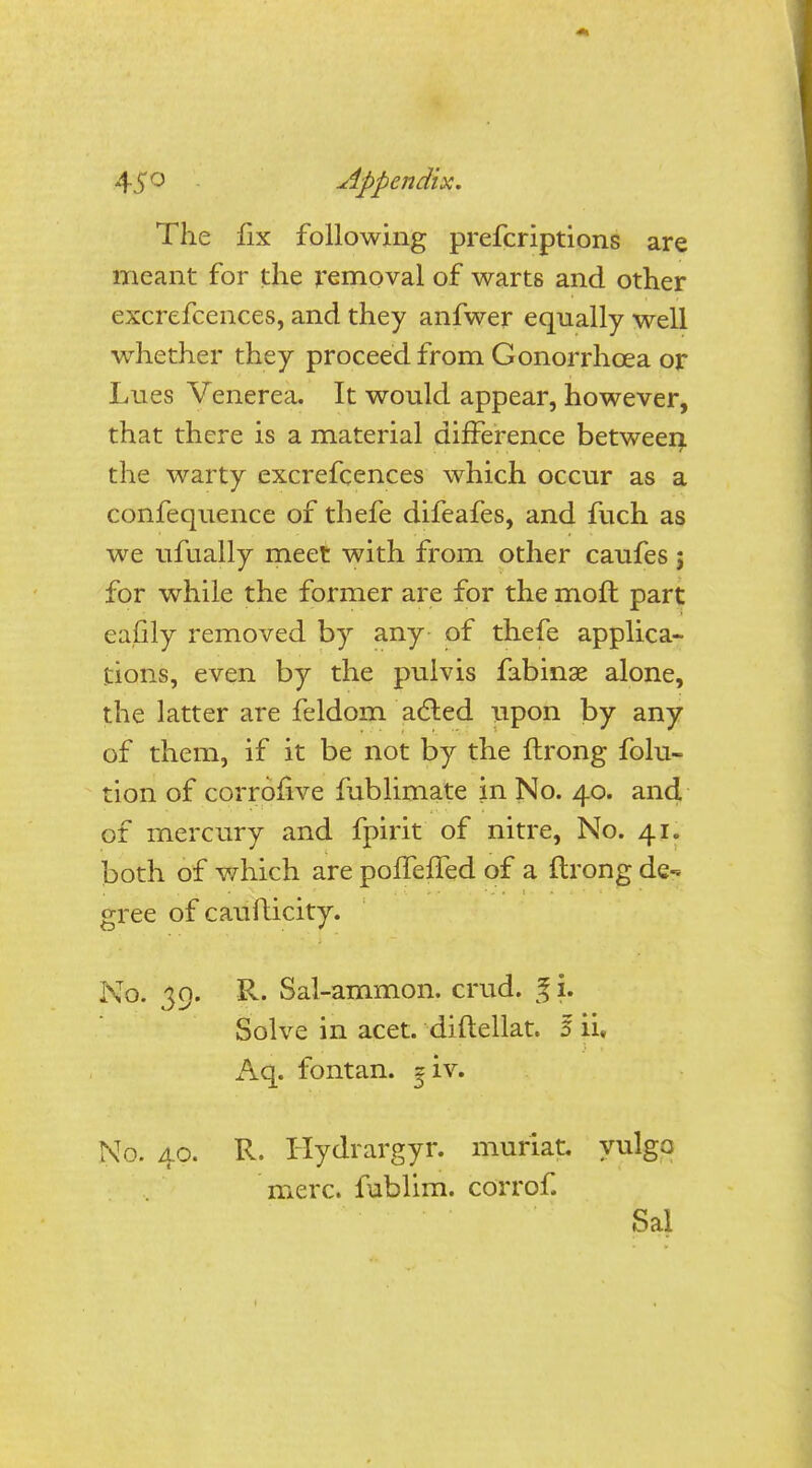 The fix following prefcriptions are meant for the removal of warts and other excrefcences, and they anfwer equally well whether they proceed from Gonorrhoea or Lues Venerea. It would appear, however, that there is a material difference between the warty excrefcences which occur as a confequence of thefe difeafes, and fuch as we ufually meet with from other caufes; for while the former are for the moft part eafily removed by any of thefe applica- tions, even by the pulvis fabinse alone, the latter are feldom acted upon by any of them, if it be not by the ftrong folu- tion of corrofive fublimate in No. 40. and of mercury and fpirit of nitre, No. 41. both of which are poffeffed of a ftrong de-* gree of caufticity. No. 39. R. Sal-ammon. crud. g i. Solve in acet. diftellat. 5 ii, Aq. fontan. <?iv. No. 40. R. Hydrargyr. muriat. yulgo mere, fublim. corrof. Sal