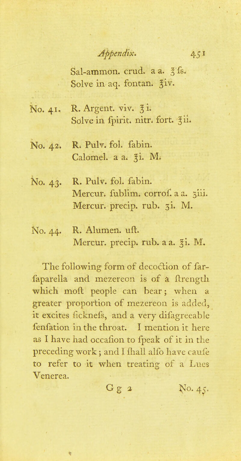 Sal-ammon. crad. a a. 3 fs. Solve in aq. fontan. %iv. No. 41. R. Argent, viv. Solve in fpirit. nitr. fort. % il No. 42. R. Pulv. fol. fabin. Calomel, a a. j& 1VL No. 43. R. Pulv. fol. fabin. Mercur. fublim. corrof. a a. 3111. Mercur. precip. rub. 3L M. No. 44. R. Alumen. uft. Mercur. precip. rub. a a. %i. M. The following form of decoction of far- faparella and mezereon is of a ftrength which moft people can bear; when a greater proportion of mezereon is added, it excites iicknefs, and a very difagreeable fenfation in the throat. I mention it here as I have had occafion to fpeak of it in the preceding work; and I mall alfo have caui'e to refer to it when treating of a Lues Venerea. Gg 2 ^o-45-