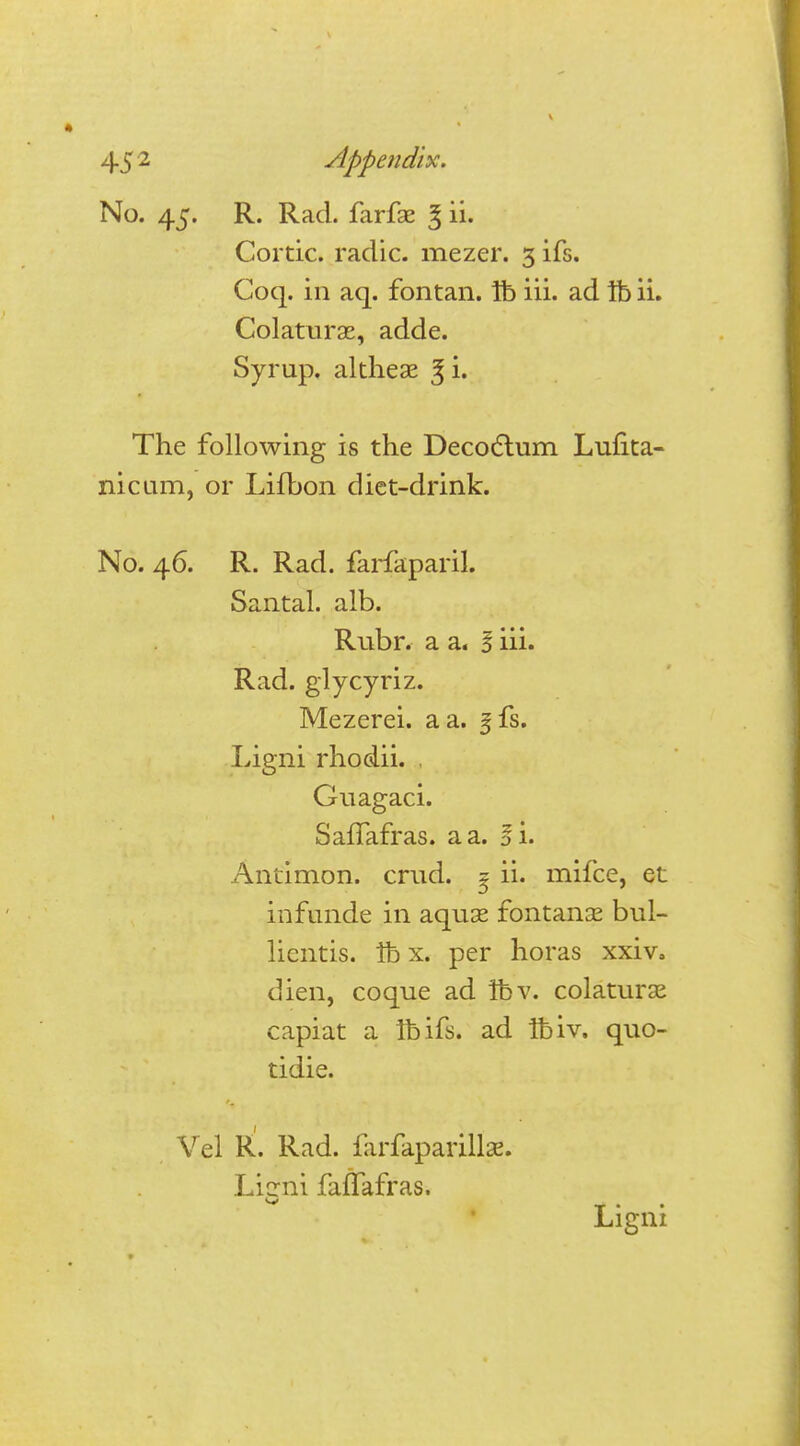 No. 45. R. Rad. farfse 3 ii. Cortic. radic. mezer. 3 ifs. Coq. in aq. fontan. lb iii. ad lb ii. Colaturae, adde. Syrup, altheae 3l* The following is the Decoctum Lufita- nicam, or Lifbon diet-drink. No. 46. R. Rad. farfaparil. Santal. alb. Rubr. a a. S iii. Rad. glycyriz. Mezerei. a a. §fs. Ligni rhodii. . Guagaci. Saffafras. a a. l\. Antimon. crud. ^ ii. mifce, et infunde in aquas fontanse bul- licntis. lb x. per horas xxivo dien, coque ad lb v. colaturse capiat a lb ifs. ad Ibiv. quo- tidie. Vel R. Rad. larfaparillae. Licrni faffafras. Ligni