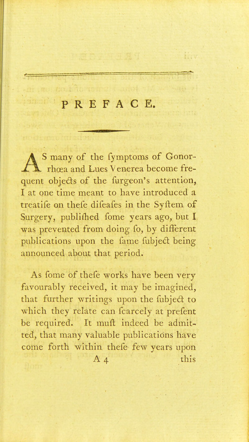 PREFACE. AS many of the fymptoms of Gonor- rhoea and Lues Venerea become fre- quent objects of the furgeon's attention, I at one time meant to have introduced a treatife on thefe difeafes in the Syftem of Surgery, publifhed fome years ago, but I. was prevented from doing fo, by different publications upon the fame fubjecl: being announced about that period. As fome of thefe works have been very favourably received, it may be imagined, that further writings upon the fubjecl: to which they relate can fcarcely at prefent be required. It mull indeed be admit- ted, that many valuable publications have come forth within thefe few years upon A 4 this