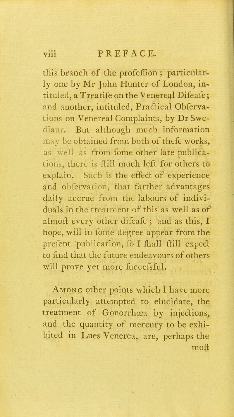 • I » via PREFACE. this branch of the prof eh*! on \ particular- ly one by Mr John Hunter of London, in- tituled, a Treatife on the Venereal Difeafe; and another, intituled, Practical Obferva- tions on Venereal Complaints, by Dr Swe- diaur. But although much information may be obtained from both of thefe works, as well as from fome other late publica- tions, there is ft ill much left for others to explain. Such is the effect of experience and obfervation, that farther advantages daily accrue from the labours of indivi- duals in the treatment of this as well as of almoft every other difeafe; and as this, I hope, will in fome degree appear from the prefent publication, fo I mall ftill expect to find that the future endeavours of others will prove yet more fuccefsful. Among other points which I have more particularly attempted to elucidate, the treatment of Gonorrhoea by injections, and the quantity of mercury to be exhi- bited in Lues Venerea, are, perhaps the moft