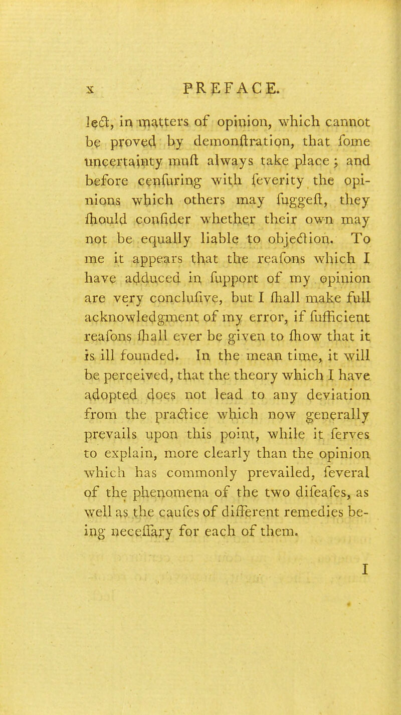 left, in matters of opinion, which cannot be proved by demonftration, that fome uncertainty mint always take place; and before cenfuring with feverity the opi- nions which others may fuggeft, they mould confider whether their own may not be equally liable to objection. To me it appears that the reafons which I have adduced in fupport of my opinion are very conclufive, but I fhall make full acknowledgment of my error, if fufficient reafons mall ever be given to mow that it is ill founded. In the mean time, it will be perceived, that the theory which I have adopted does not lead to any deviation from the practice which now generally prevails upon this point, while it ferves to explain, more clearly than the opinion which has commonly prevailed, feveral of the phenomena of the two difeafes, as well as the caufes of different remedies be- ing necefTary for each of them. I