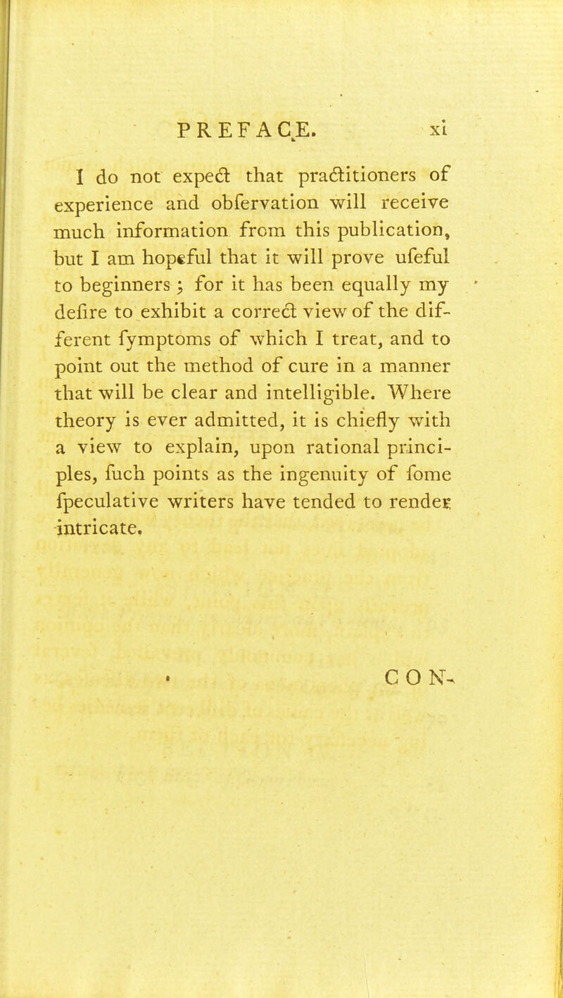 I do not expect that practitioners of experience and obfervation will receive much information from this publication, but I am hopeful that it will prove ufeful to beginners; for it has been equally my defire to exhibit a correct view of the dif- ferent fymptoms of which I treat, and to point out the method of cure in a manner that will be clear and intelligible. Where theory is ever admitted, it is chiefly with a view to explain, upon rational princi- ples, fuch points as the ingenuity of fome fpeculative writers have tended to render intricate. • C O N
