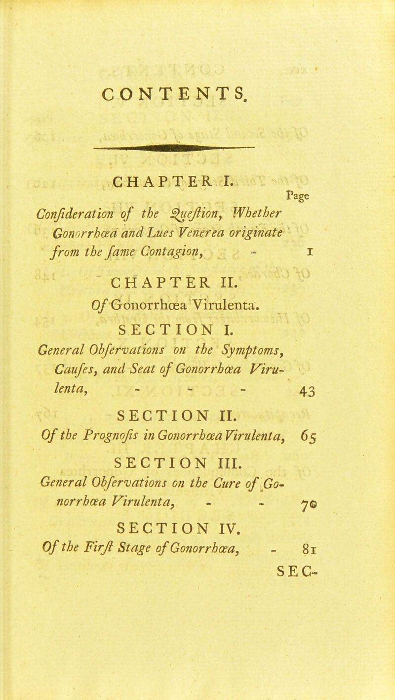 CONTENTS. CHAPTER I. Page Conjideration of the ^uejlion, Whether Gonorrhoea and Lues Venerea originate from the fame Contagion, - I CHAPTER II. Of Gonorrhoea Virulenta. SECTION I. General Obfervations on the Symptoms, Caufes, and Seat of Gonorrhoea Viru- lenta, - 43 SECTION IT. Of the Prognofis in Gonorrhoea Virulenta, 65 SECTION III. General Obfervations on the Cure of Go- norrhoea Virulent a9 - - 7© SECTION IV. Of the Firjl Stage of Gonorrhoea, - 81 SEC-