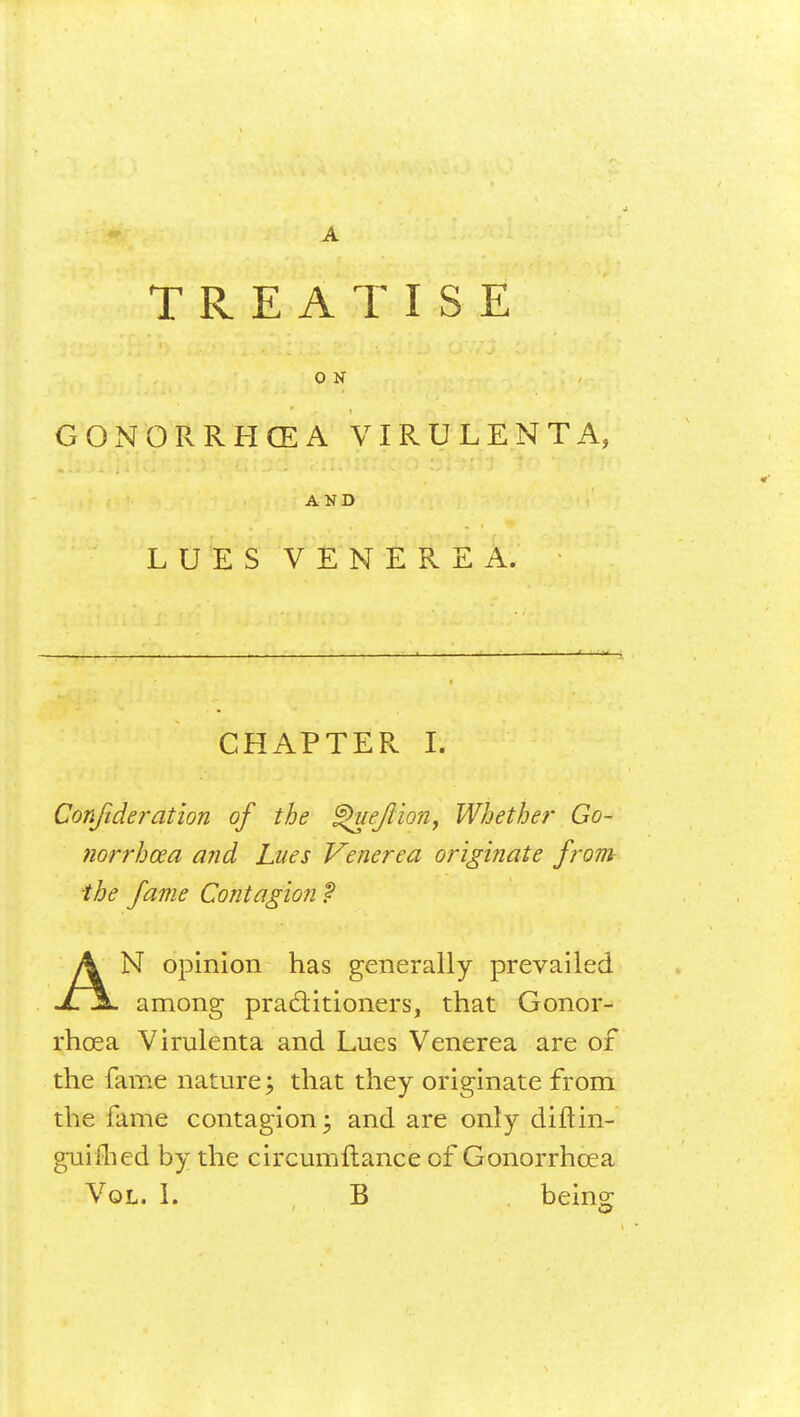TREATISE 0 N GONORRHOEA VIRULENT A, AND LUES VENEREA. CHAPTER I. Confederation of the ^uefiion9 Whether Go- norrhoea and Lues Venerea originate from the fame Contagion $ AN opinion has generally prevailed among practitioners, that Gonor- rhoea Vimlenta and Lues Venerea are of the fame nature; that they originate from the fame contagion \ and are only diftin- gui ilied by the circumflance of Gonorrhoea