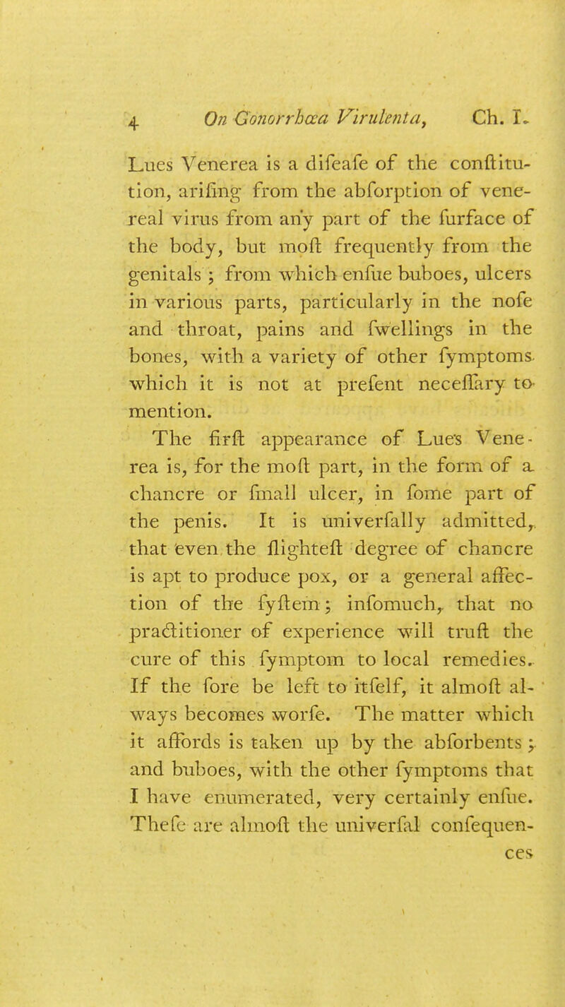 Lues Venerea is a difeafe of the constitu- tion, arifmg from the abforption of vene- real virus from any part of the furface of the body, but moft frequently from the genitals ; from which enfue buboes, ulcers in various parts, particularly in the nofe and throat, pains and fwellings in the bones, with a variety of other fymptoms. which it is not at prefent neceffary to- mention. The firft appearance of Lues Vene- rea is, for the moft part, in the form of a chancre or fmall ulcer, in fome part of the penis. It is univerfally admitted,, that even the flighteft degree of chancre is apt to produce pox, or a general affec- tion of the fyftem; infomuch,. that no practitioner of experience will truft the cure of this fymptom to local remedies. If the fore be left to itfelf, it almoft al- ways becomes worfe. The matter which it affords is taken up by the abforbents; and buboes, with the other fymptoms that I have enumerated, very certainly enfue. Thefe are almoft the univerfal confequen- ces