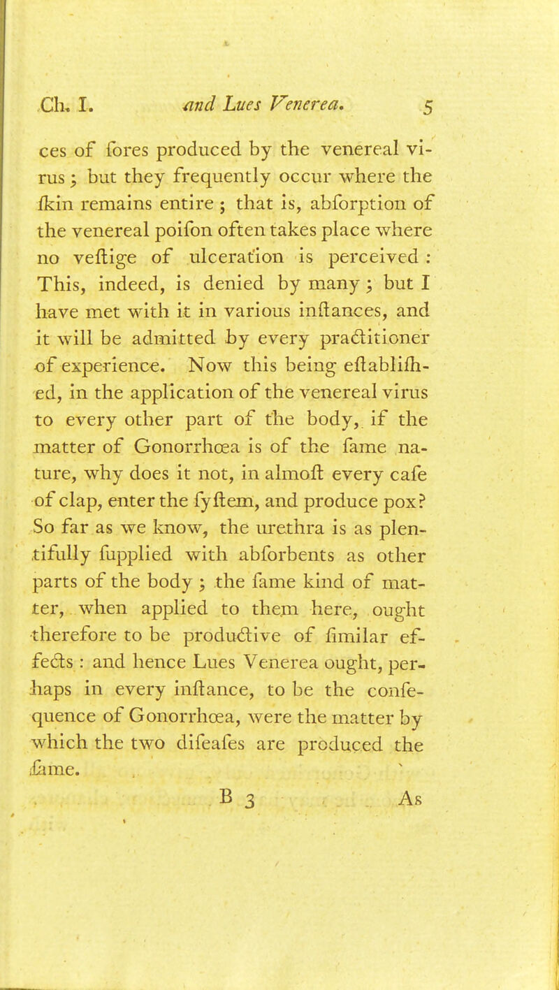 ces of fores produced by the venereal vi- rus ; but they frequently occur where the fkin remains entire ; that is, abforption of the venereal poifon often takes place where no veftige of ulceration is perceived : This, indeed, is denied by many ; but I have met with it in various inftanees, and it will be admitted by every practitioner of experience. Now this being eftablifh- ed, in the application of the venereal virus to every other part of the body, if the matter of Gonorrhoea is of the fame na- ture, why does it not, in almoft every cafe of clap, enter the fyftem, and produce pox? So far as we know, the urethra is as plen- tifully fupplied with abforbents as other parts of the body ; the fame kind of mat- ter, when applied to them here, ought therefore to be productive of fimilar ef- fects : and hence Lues Venerea ought, per- haps in every inftance, to be the confe- quence of Gonorrhoea, were the matter by which the two difeafes are produced the £ 1 me. B 3 As