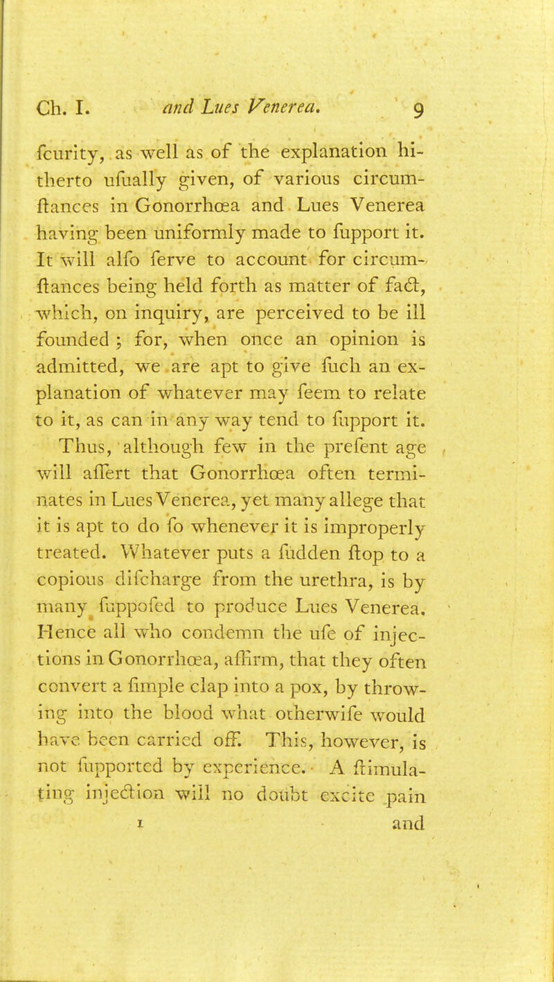 fcurity, as well as of the explanation hi- therto ufually given, of various circum- ftances in Gonorrhoea and Lues Venerea having been uniformly made to fupport it. It will alfo ferve to account for circum- ftances being held forth as matter of fact, which, on inquiry, are perceived to be ill founded ; for, when once an opinion is admitted, we are apt to give fuch an ex- planation of whatever may feem to relate to it, as can in any way tend to mpport it. Thus, although few in the prefent age will affert that Gonorrhoea often termi- nates in Lues Venerea, yet many allege that it is apt to do fo whenever it is improperly treated. Whatever puts a fiidden flop to a copious difcharge from the urethra, is by many fbppafed to produce Lues Venerea. Hence all who condemn the ufe of injec- tions in Gonorrhoea, affirm, that they often convert a fimple clap into a pox, by throw- ing into the blood what otherwife would have been carried off. This, however, is not fupported by experience. • A fiimula- jting injection will no doubt excite .pain 1 and