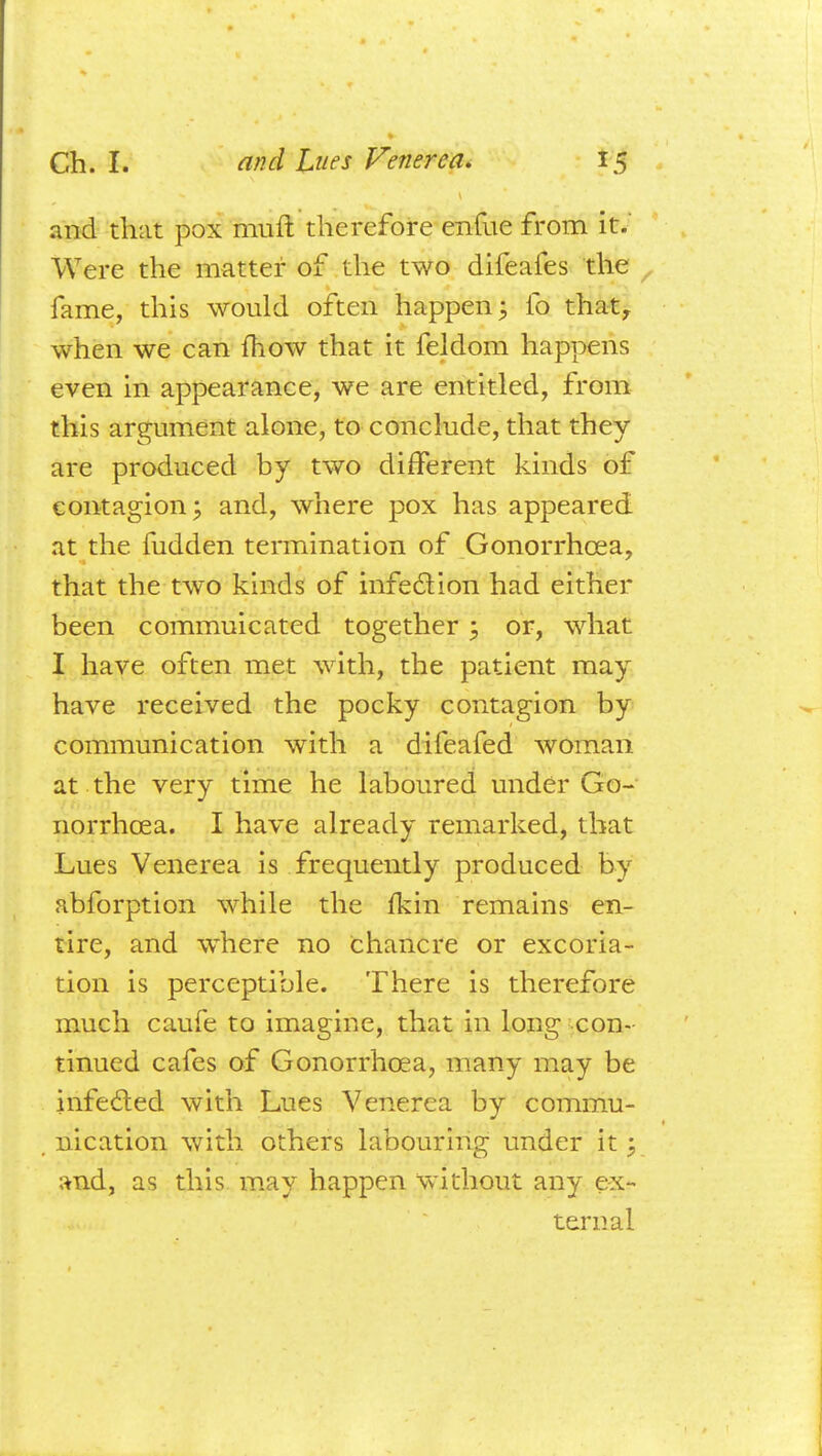and that pox muft therefore enfue from it. Were the matter of the two difeafes the fame, this would often happen 3 fo thatr when we can mow that it feldom happens even in appearance, we are entitled, from this argument alone, to conclude, that they are produced by two different kinds of contagion; and, where pox has appeared at the fudden teraiination of Gonorrhoea, that the two kinds of infection had either been commuicated together -? or, what I have often met with, the patient may have received the pocky contagion by communication with a difeafed woman at the very time he laboured under Go- norrhoea. I have already remarked, that Lues Venerea is frequently produced by abforption while the fkin remains en- tire, and where no chancre or excoria- tion is perceptible. There is therefore much caufe to imagine, that in long con- tinued cafes of Gonorrhoea, many may be infe&ed with Lues Venerea by commu- nication with others labouring under it; and, as this may happen without any ex- ternal