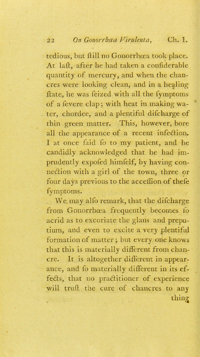 tedious, but H:111 no Gonorrhoea took place. At laft, after he had taken a confiderable quantity of mercury, and when the chan- cres were looking clean, and in a healing ftate, he was feized with all the fymptoms of a fevere clap ; with heat in making wa- ter, chordee, and a plentiful difcharge of thin green matter. This, however, bore all the appearance of a recent infection. I at once faid fo to my patient, and he candidly acknowledged that he had im- prudently expofed himfelf, by having con- nection with a girl of the town, three or four days previous to the acceffion of thefe fymptoms. . We. may alfo remark, that the difcharge from Gonorrhoea frequently becomes fo acrid as to excoriate the glans and prepu- tium, and even to excite a very plentiful formation of matter; but every one knows that this is materially different from chan- cre. It is altogether different in appear- ance, and fo materially different in its ef- fects, that no practitioner of experience will truft the cure of chancres to any