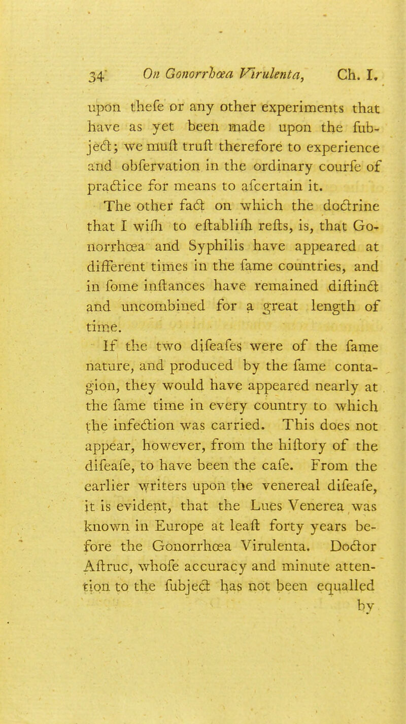 upon thefe or any other experiments that have as yet been made upon the fub- ject; we mini truft therefore to experience and obfervation in the ordinary courfe of practice for means to afcertain it. The other fact on which the doctrine that I wifh to eftablifh refts, is, that Go- norrhoea and Syphilis have appeared at different times in the fame countries, and in fome inftances have remained diftinct and uncombined for a great length of time. If the two difeafes, were of the fame nature, and produced by the fame conta- gion, they would have appeared nearly at the fame time in every country to which the infection was carried. This does not appear, however, from the hiitory of the difeafe, to have been the cafe. From the earlier writers upon the venereal difeafe, it is evident, that the Lues Venerea was known in Europe at leafl forty years be- fore the Gonorrhoea Virulenta. Doctor Aftruc, whofe accuracy and minute atten- tion to the fubject has not been equalled by