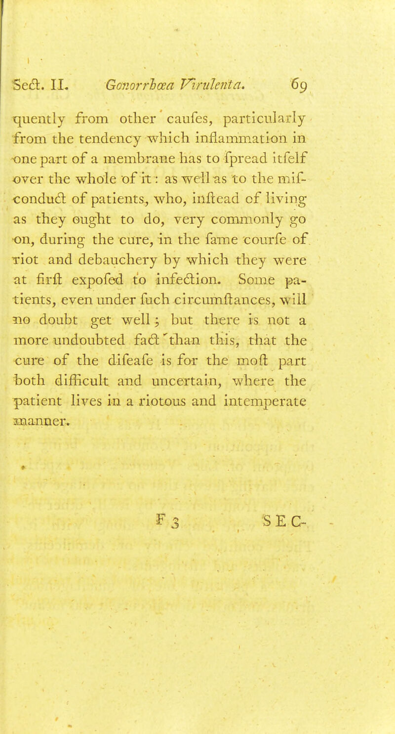 quently from other caufes, particularly from the tendency which inflammation in ■one part of a membrane has to fpread itfelf over the whole of it: as well as to the mif- conduct of patients, who, inftead cf living as they ought to do, very commonly go on, during the cure, in the fame courfe of. Tiot and debauchery by which they were at firft expofed to infection. Some pa- tients, even under fuch eireumftances, will 110 doubt get well; but there is not a more undoubted fad: than this, that the cure of the difeafe is for the mo ft part both difficult and uncertain, where the patient lives in a riotous and intemperate manner.