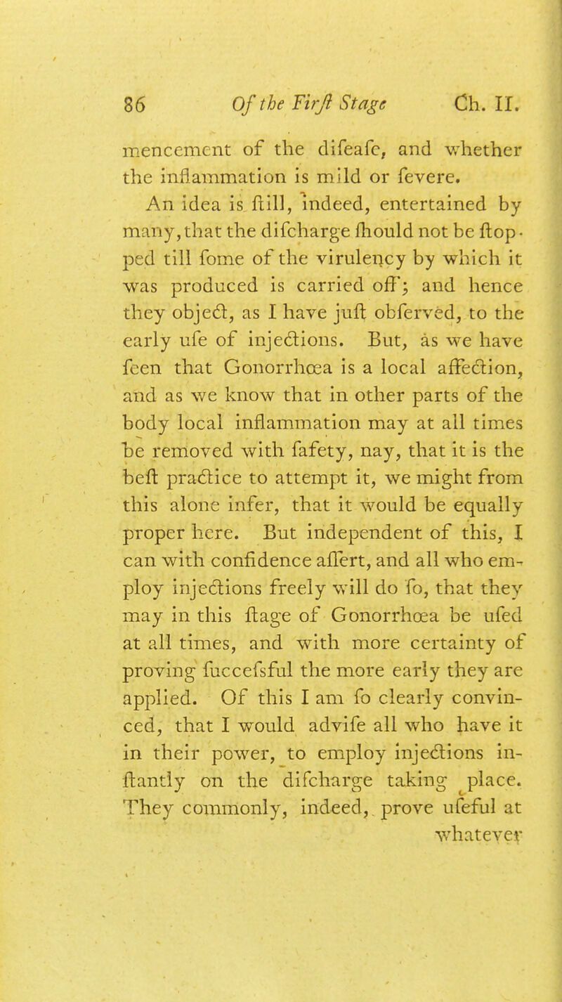 mencement of the difeafc, and whether the inflammation is mild or fevere. An idea is ft 111, indeed, entertained by many, that the difcharge mould not be flop • ped till fome of the virulency by which it was produced is carried off; and hence they object, as I have juft obferved, to the early ufe of injections. But, as we have feen that Gonorrhoea is a local affection, and as we know that in other parts of the body local inflammation may at all times he removed with fafety, nay, that it is the belt practice to attempt it, we might from this alone infer, that it would be equally proper here. But independent of this, I can with confidence affert, and all who em- ploy injections freely will do fo, that they may in this ftage of Gonorrhoea be ufed at all times, and with more certainty of proving fuccefsful the more early they are applied. Of this I am fo clearly convin- ced, that I would advife all who have it in their power, to employ injections in- ftantly on the difcharge taking place. They commonly, indeed, prove ufeful at whatever