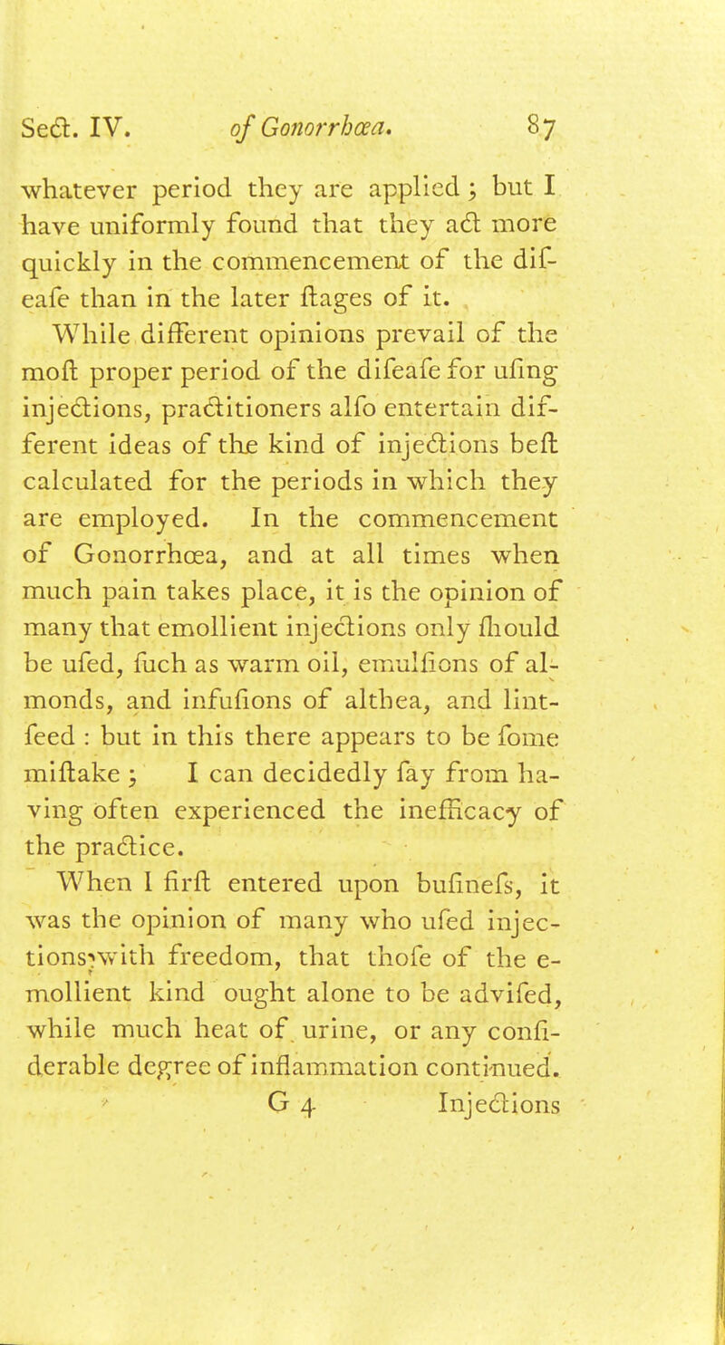 whatever period they are applied \ but I have uniformly found that they act more quickly in the commencement of the dif- eafe than in the later ftages of it. While different opinions prevail of the raoft proper period of the difeafe for ufmg injections, practitioners alfo entertain dif- ferent ideas of the kind of injections beft calculated for the periods in which they are employed. In the commencement of Gonorrhoea, and at all times when much pain takes place, it is the opinion of many that emollient injections only mould be ufed, fuch as warm oil, emulfions of al- monds, and infufions of althea, and lint- feed : but in this there appears to be fome miftake ; I can decidedly fay from ha- ving often experienced the inefHcacy of the practice. When 1 firft entered upon bufinefs, it was the opinion of many who ufed injec- tions^with freedom, that thofe of the e- mollient kind ought alone to be advifed, while much heat of urine, or any confi.- derable degree of inflammation continued. G 4 Injections