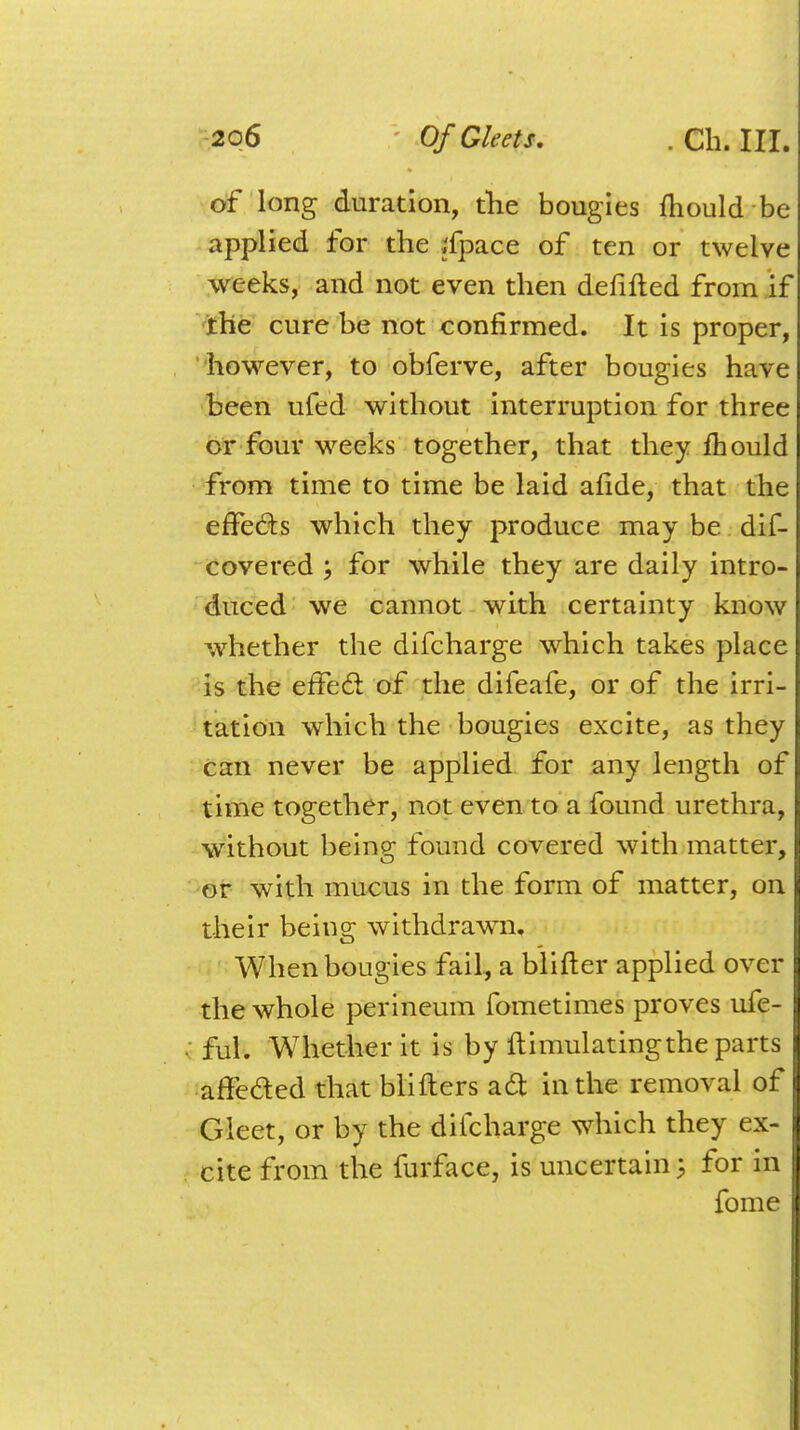 of long duration, the bougies mould be applied for the ;fpace of ten or twelve weeks, and not even then defifted from if the cure be not confirmed. It is proper, however, to obferve, after bougies have been ufed without interruption for three or four weeks together, that they mould from time to time be laid afide, that the effects which they produce may be dif- covered ; for while they are daily intro- duced we cannot with certainty know whether the difcharge which takes place is the effect of the difeafe, or of the irri- tation which the bougies excite, as they can never be applied for any length of time together, not even to a found urethra, without being found covered with matter, or with mucus in the form of matter, on their being withdrawm. When bougies fail, a blifter applied over the whole perineum fometimes proves ufe- • ful. Whether it is by ftimulatingthe parts affe&ed that blifters act in the removal of Gleet, or by the difcharge which they ex- cite from the furface, is uncertain; for in fome