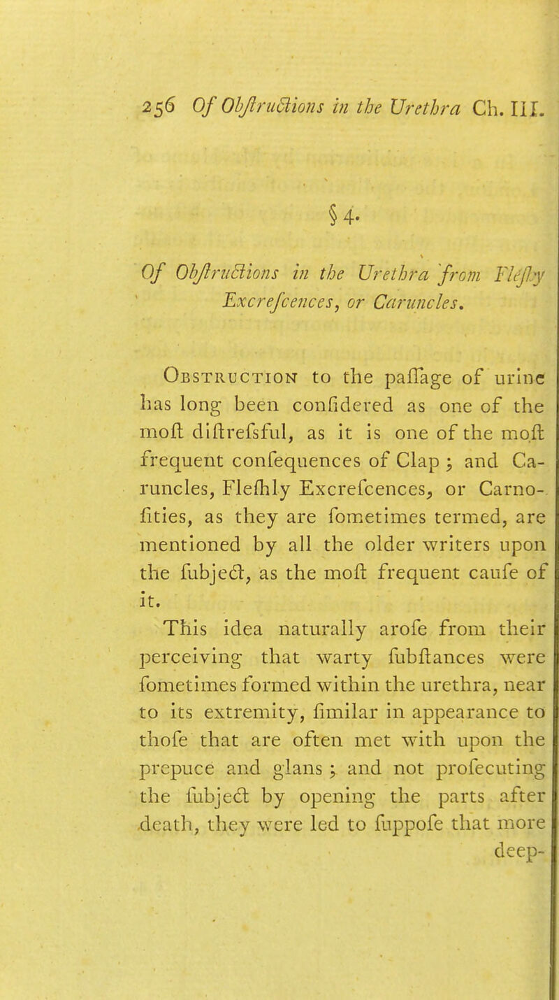 §4. Of Objlruciions in the Urethra from Ykfty Excrefce?ices, or Caruncles, Obstruction to the pafTage of urine has long been considered as one of the moll diftrefsful, as it is one of the molt frequent confequences of Clap ; and Ca- runcles, Flefhly Excrefcences, or Carno- lities, as they are fometimes termed, are mentioned by all the older writers upon the fubject, as the mofi: frequent caufe of it. This idea naturally arofe from their perceiving that warty fubftances were fometimes formed within the urethra, near to its extremity, limilar in appearance to thofe that are often met with upon the prepuce and glans; and not profecuting the fubjedt by opening the parts after -death, they were led to fuppofe that more deep-