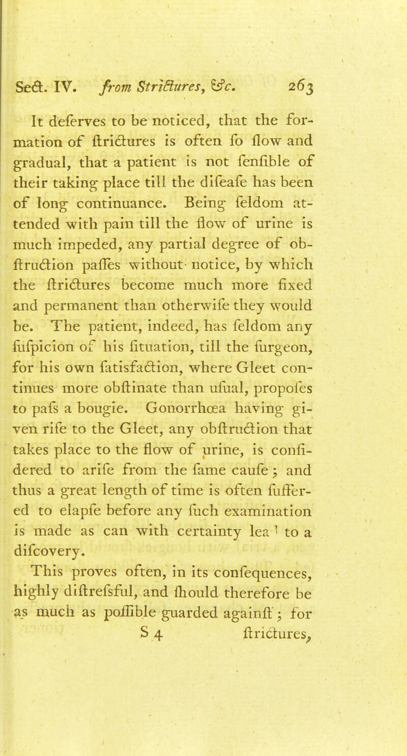 It deferves to be noticed, that the for- mation of ftrictures is often fo flow and gradual, that a patient is not fenfible of their taking place till the difeafe has been of long continuance. Being feldom at- tended with pain till the flow of urine is much impeded, any partial degree of ob- ftruclion panes without notice, by which the ftrictures become much more fixed and permanent than otherwife they would be. The patient, indeed, has feldom any mfpicion of his fituation, till the mrgeon, for his own fatisfaction, where Gleet con- tinues more obftinate than ufhal, propoles to pafs a bougie. Gonorrhoea having gi- ven rife to the Gleet, any obftruction that takes place to the flow of urine, is confi- dered to arife from the fame caufe \ and thus a great length of time is often mffer- ed to elapfe before any fuch examination is made as can with certainty lea 1 to a difcovery. This proves often, in its confequences, highly diftrefsful, and fliould therefore be as much as poilible guarded againft ; for S 4 ftrictures,