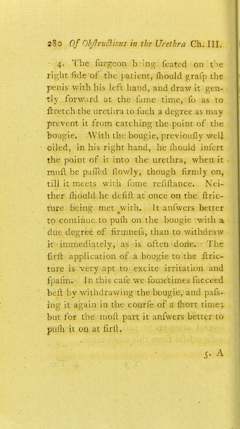 4. The furgeon b ing feated on t^e right fide of the patient, mould grafp the penis with his left hand, and draw it gen- tly forward at the fame time, fo as to ftretch the urethra to fuch a degree as may prevent it from catching the point of the bougie. With the bougie, previoufiy well oiled, in his right hand, he mould infert the point of it into the urethra, when it muft be puiTed fiowly, though firmly on, till it meets with fome refiftance. Nei- ther mould he defift at once on the ftric- ture being met ^with. It anfwers better to continue to pufh on the bougie with a due degree of firmnefs, than to withdraw k immediately, as is often done. The firft application of a bougie to the Itric- ture is very apt to excite irritation and fpafm. In this cafe we fome'times fucceed belt by withdrawing the bougie, and pafs- ing it again in the courfe of a mort time; but for the molt part it anfwers better to pufh it on at firft, 5' A