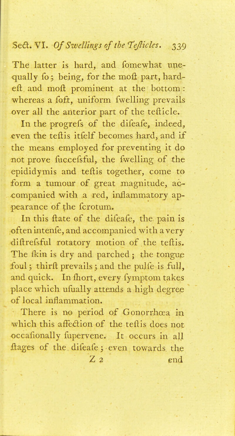 The latter is hard,, and fomewhat une- qually fo; being, for the moll part, hard- eft and moft prominent at the bottom : whereas a foft, uniform fwelling prevails over all the anterior part of the tefticle. In the progrefs of the difeafe, indeed, even the teftis itfelf becomes hard, and if the means employed for preventing it do not prove fuccefsful, the fwelling of the epididymis and teftis together, come to form a tumour of great magnitude, ac- companied with a red, inflammatory ap- pearance of the fcrotum. In this ftate of the difeafe, the pain is often intenfe, and accompanied with a very diftrefsful rotatory motion of the teftis. The fkin is dry and parched ; the tongue foul; thirft prevails; and the pulfe is full, and quick. In ftiort, every fymptom takes place which ufually attends a high degree of local inflammation. There is no period of Gonorrhoea in which this affection of the teftis does not occasionally fupervene. It occurs in all ftages of the. difeafe \ even towards the Z 2 end