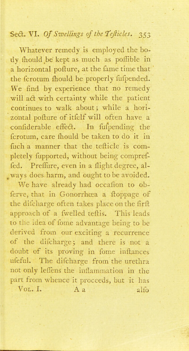 Whatever remedy is employed the bo- dy mould be kept as much as pollible in a horizontal poflure, at the fame time that the fcrotum mould be properly fufpended. We find by experience that no remedy will acl: with certainty while the patient continues to walk about 3 while a hori- zontal poflure of itfelf will often have a conliderable effect. In fufpending the fcrotum, care mould be taken to do it in fuch a manner that the teflicle is com- pletely fupported, without being compref- fed. Prefliire, even in a flight degree, al- ways does harm, and ought to be avoided. We have already had occafion to ob- ferve, that in Gonorrhoea a floppage of the difcharge often takes place on the firfl approach of a fwelled teflis. This leads to the idea of fome advantage being to be derived from our exciting a recurrence of the difcharge; and there is not a doubt of its proving in fome inflances ufeful. The difcharge from the urethra not only lefTens the inflammation in the part from whence it proceeds, but it has Vol. I. A a alio