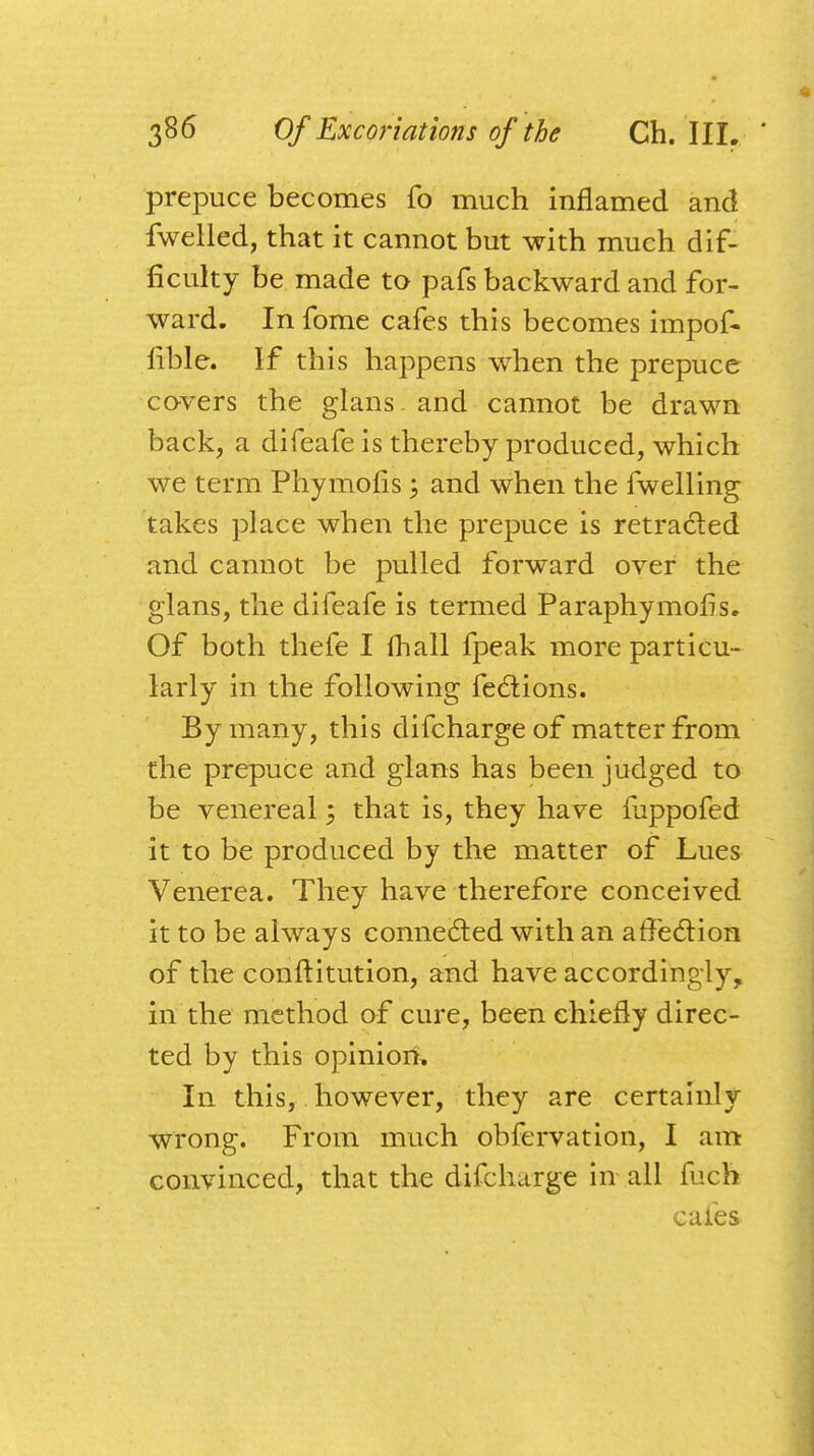 prepuce becomes fo much inflamed and fwelled, that it cannot but with much dif- ficulty be made to pafs backward and for- ward. In fome cafes this becomes impof- lible. If this happens when the prepuce covers the glans. and cannot be drawn back, a difeafe is thereby produced, which we term Phymofis ; and when the fwelling takes place when the prepuce is retracted and cannot be pulled forward over the glans, the difeafe is termed Paraphymofis. Of both thefe I {hall fpeak more particu- larly in the following fections. By many, this difchargeof matter from the prepuce and glans has been judged to be venereal 5 that is, they have fappofed it to be produced by the matter of Lues Venerea. They have therefore conceived it to be always connected with an affection of the conftitution, and have accordingly, in the method of cure, been chiefly direc- ted by this opinion. In this, however, they are certainly wrong. From much obfervation, I am convinced, that the difcharge in all fuch caies