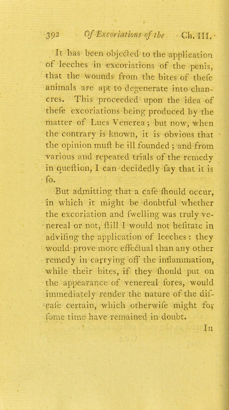 It has been obje&ed to the application of leeches in excoriations of the penis, that the wounds from the bites of thefe animals are apt to degenerate into chan- cres. This proceeded upon the idea of thefe excoriations being produced by the matter of Lues Venerea; but now, when the contrary is known, it is obvious that the opinion muft be ill founded ; and from various and repeated trials of the remedy in queftion, I can decidedly fay that it is fo. * But admitting that a cafe mould occur, in which it might be doubtful whether the excoriation and fwelling was truly ve- nereal or not, ftill I would not hefitate in advifing the application of leeches : they would prove more effectual than any other remedy in carrying off the inflammation, while their bites, if they mould put on the appearance of venereal fores, would immediately render the nature of the dif- eaie certain, which otherwife might for forae time have remained in doubt.