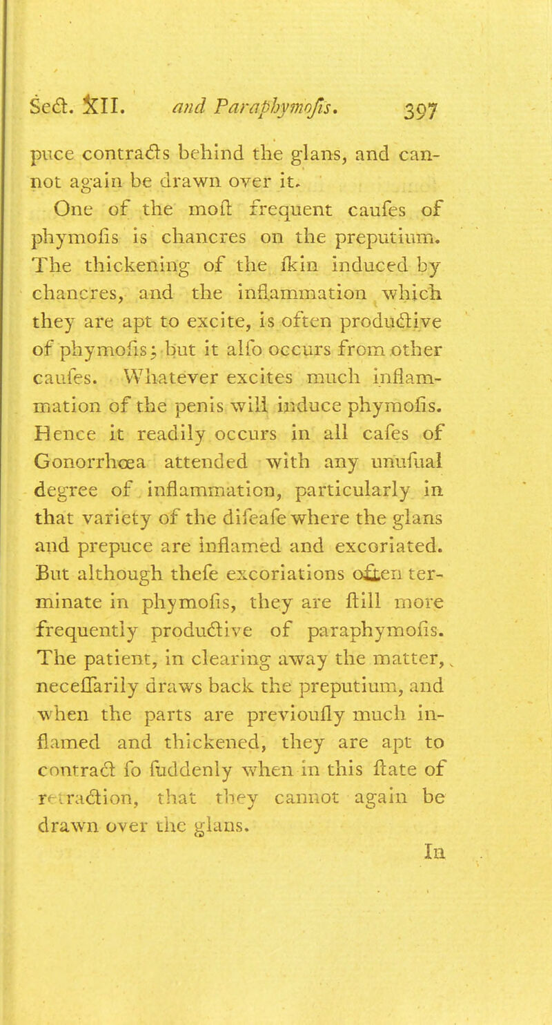 puce contracts behind the glans, and can- not again be drawn over it. One of the mo ft frequent caufes of phymofis is chancres on the preputium. The thickening of the fkin induced by chancres, and the inflammation which they are apt to excite, is often productive of phymofis; but it alio occurs from other caufes. Whatever excites much inflam- mation of the penis will induce phymofis. Hence it readily occurs in all cafes of Gonorrhoea attended with any uriufual degree of inflammation, particularly in that variety of the difeafe where the glans and prepuce are inflamed and excoriated. But although thefe excoriations oiieii ter- minate in phymofis, they are ft ill more frequently productive of paraphymofis. The patient, in clearing away the matter,, necelTarily draws back the preputium, and when the parts are previoufly much in- flamed and thickened, they are apt to contract fo fuddenly when in this ftate of r^-i.motion, that they cannot again be drawn over the glans. In