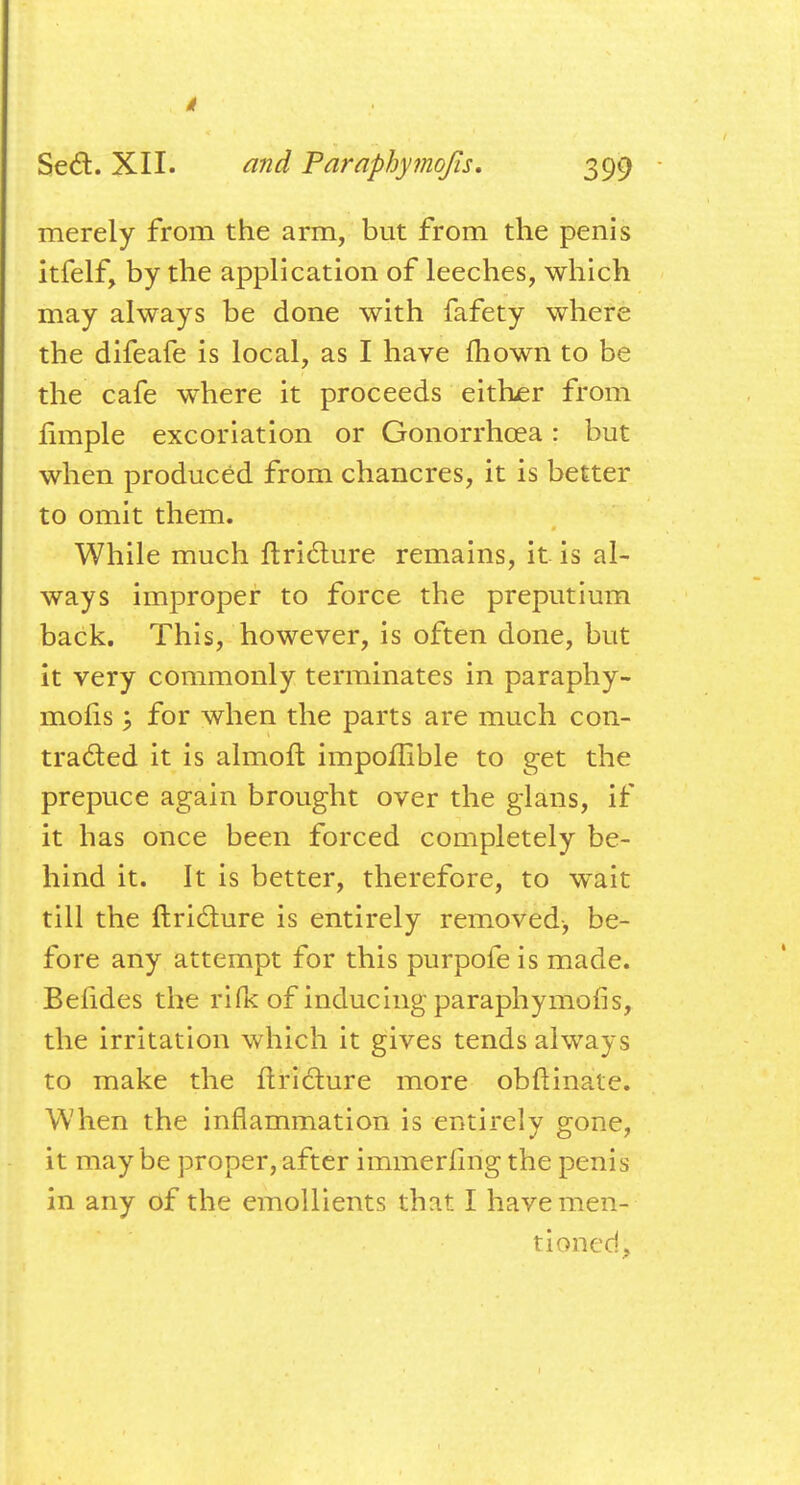 merely from the arm, but from the penis itfelf, by the application of leeches, which may always be done with fafety where the difeafe is local, as I have mown to be the cafe where it proceeds either from fimple excoriation or Gonorrhoea: but when produced from chancres, it is better to omit them. While much ftricture remains, it is al- ways improper to force the preputium back. This, however, is often done, but it very commonly terminates in paraphy- moiis ; for when the parts are much con- tracted it is almoft impoflible to get the prepuce again brought over the glans, if it has once been forced completely be- hind it. It is better, therefore, to wait till the ftricture is entirely removed, be- fore any attempt for this purpofe is made. Befides the ri(k of inducing paraphymofis, the irritation which it gives tends always to make the ftricture more obftinate. When the inflammation is entirely gone, it may be proper, after immerling the penis in any of the emollients that I have men- tioned,