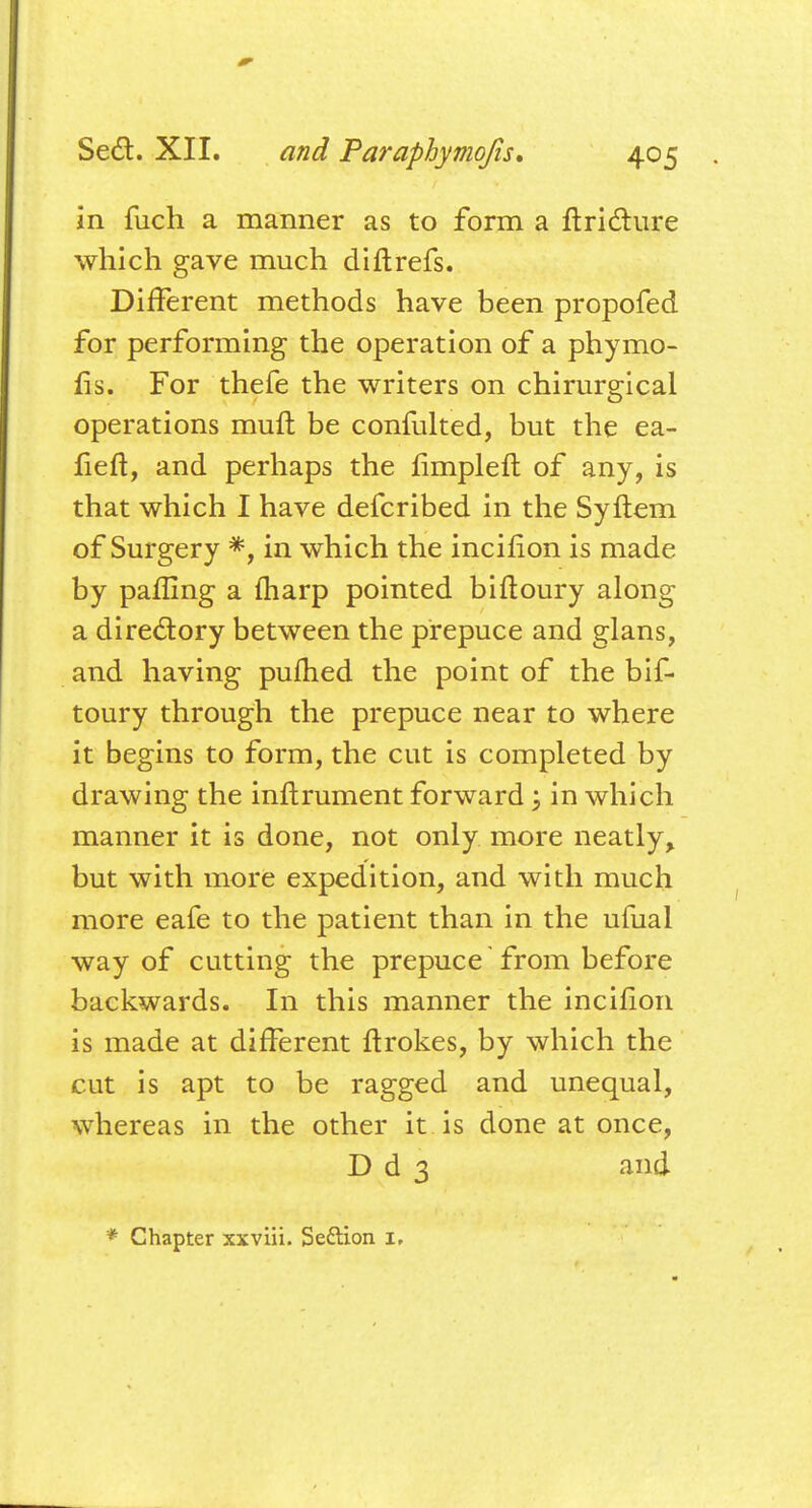 in fuch a manner as to form a ftricture which gave much diftrefs. Different methods have been propofed for performing the operation of a phymo- fis. For thefe the writers on chirurgical operations muft be confulted, but the ea- fieft, and perhaps the fimpleft of any, is that which I have defcribed in the Syliem of Surgery *, in which the incifion is made by pafling a fharp pointed biftoury along a directory between the prepuce and glans, and having pufhed the point of the bif- toury through the prepuce near to where it begins to form, the cut is completed by drawing the inftrument forward j in which manner it is done, not only more neatly, but with more expedition, and with much more eafe to the patient than in the ufual way of cutting the prepuce from before backwards. In this manner the incifion is made at different ftrokes, by which the cut is apt to be ragged and unequal, whereas in the other it is done at once, D d 3 and * Chapter xxviii. Se&ion 1.