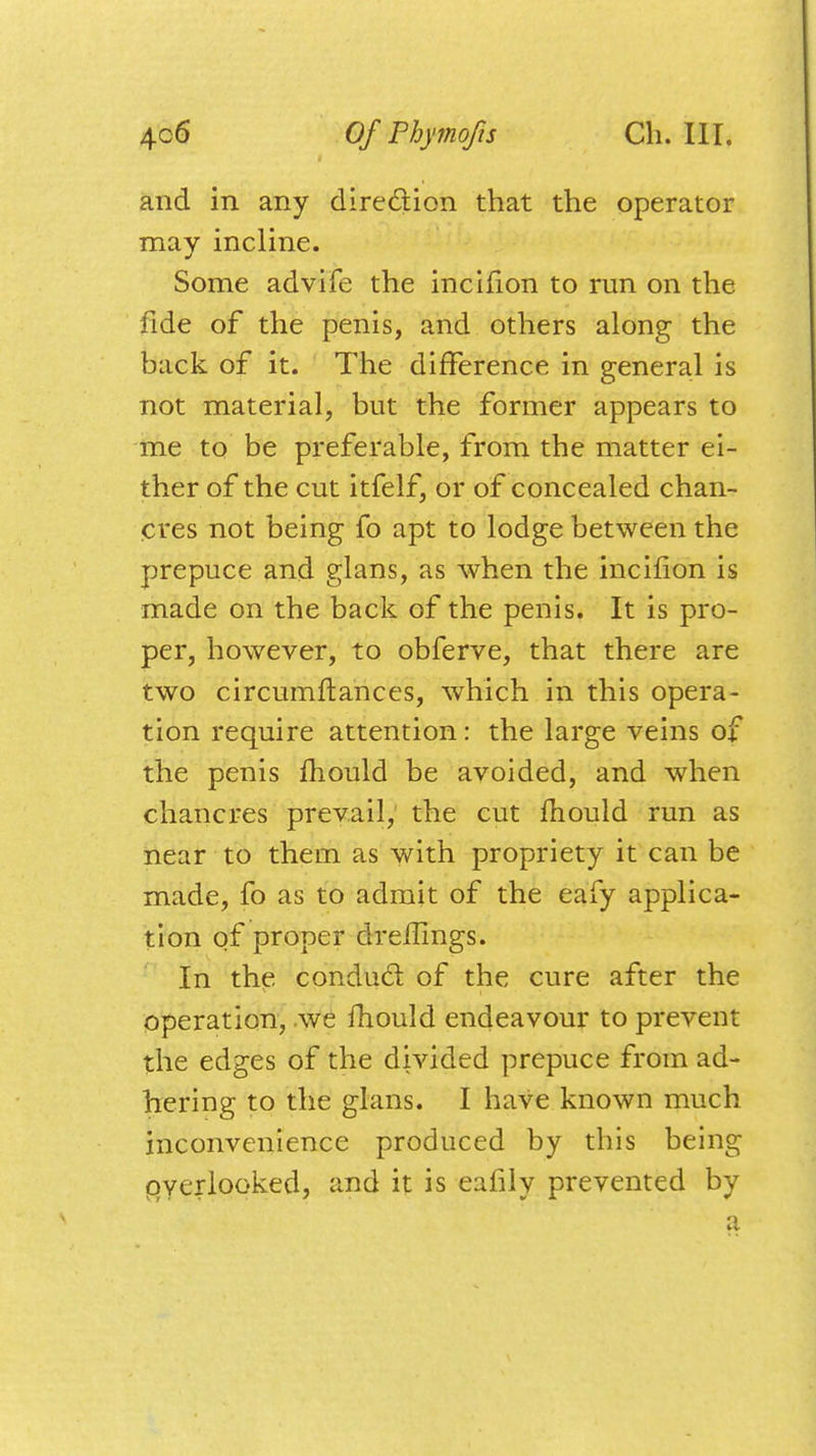 and in any direction that the operator may incline. Some advife the incifion to run on the fide of the penis, and others along the back of it. The difference in general is not material, but the former appears to me to be preferable, from the matter ei- ther of the cut itfelf, or of concealed chan- cres not being fo apt to lodge between the prepuce and glans, as when the incifion is made on the back of the penis. It is pro- per, however, to obferve, that there are two circumftances, which in this opera- tion require attention: the large veins of the penis mould be avoided, and when chancres prevail, the cut mould run as near to them as with propriety it can be made, fo as to admit of the eafy applica- tion of proper dreflings. In the conducl of the cure after the operation, we mould endeavour to prevent the edges of the divided prepuce from ad- hering to the glans. I have known much inconvenience produced by this being overlooked, and it is eafily prevented by a