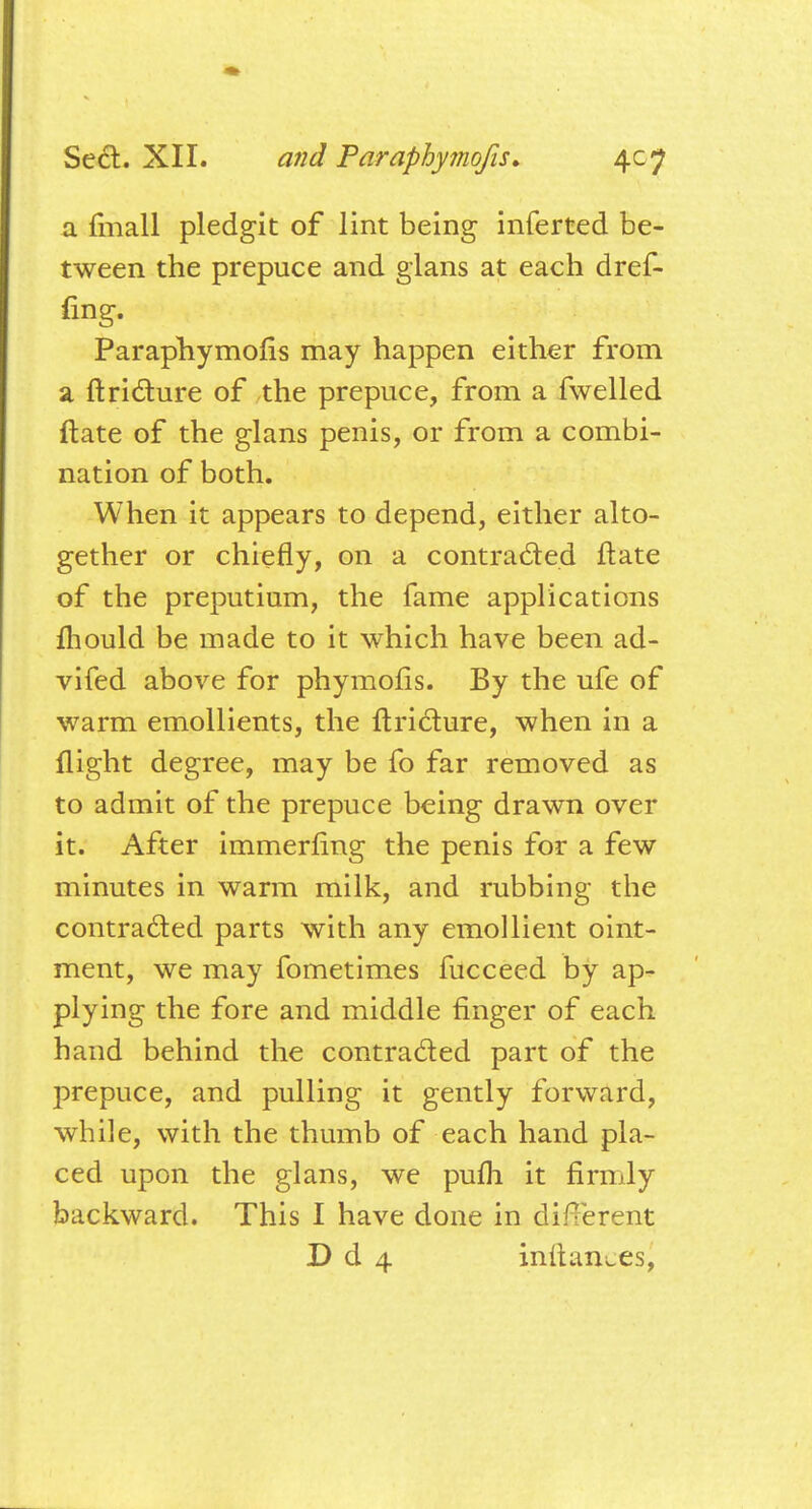 a fmall pledgit of lint being inferted be- tween the prepuce and glans at each dref- Paraphymofis may happen either from a ftricture of the prepuce, from a fwelled Mate of the glans penis, or from a combi- nation of both. When it appears to depend, either alto- gether or chiefly, on a contracted ftate of the preputium, the fame applications mould be made to it which have been ad- vifed above for phymofis. By the ufe of warm emollients, the ftricture, when in a flight degree, may be fo far removed as to admit of the prepuce being drawn over it. After immerfing the penis for a few minutes in warm milk, and rubbing the contracted parts with any emollient oint- ment, we may fometimes fucceed by ap- plying the fore and middle finger of each hand behind the contracted part of the prepuce, and pulling it gently forward, while, with the thumb of each hand pla- ced upon the glans, we pufh it firmly backward. This I have done in different D d 4 inftan^es,