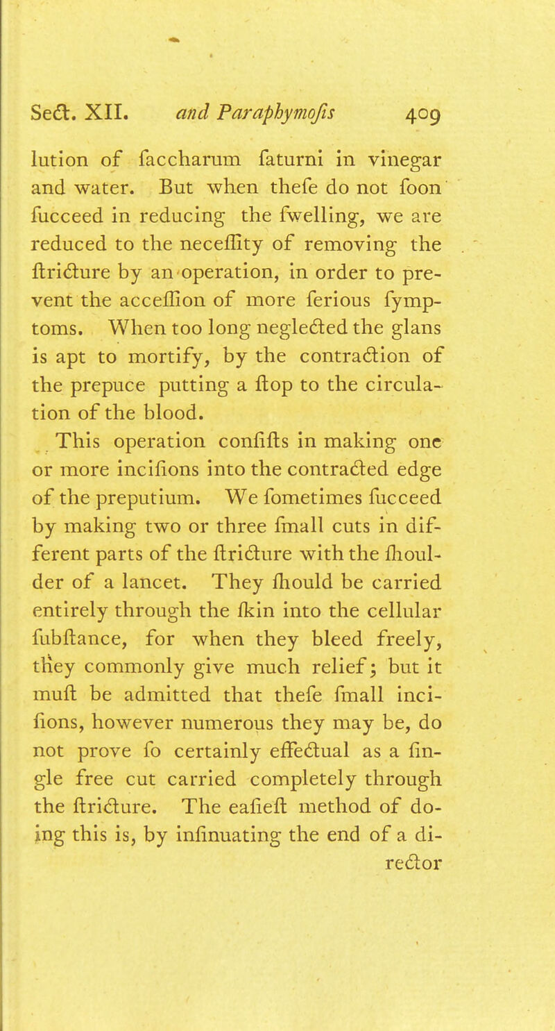 lution of faccharum faturni in vinegar and water. But when thefe do not foon fucceed in reducing the fwelling, we are reduced to the neceffity of removing the ftricture by an operation, in order to pre- vent the acceilion of more ferious fymp- toms. When too long neglected the glans is apt to mortify, by the contraction of the prepuce putting a ftop to the circula- tion of the blood. This operation confifts in making one or more incifions into the contracted edge of the preputium. We fometimes fucceed by making two or three fmall cuts in dif- ferent parts of the ftricture with the moul- der of a lancet. They mould be carried entirely through the fkin into the cellular fubftance, for when they bleed freely, they commonly give much relief; but it mull be admitted that thefe fmall inci- fions, however numerous they may be, do not prove fo certainly effectual as a (in- gle free cut carried completely through the ftricture. The eaneft method of do- ing this is, by inhnuating the end of a di- rector