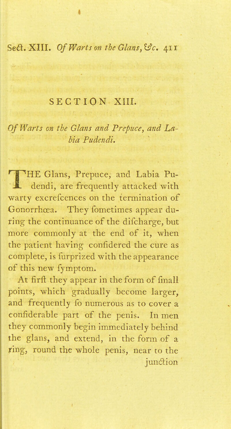 SECTION XIII. Of Warts on the Glans and Prepuce, and La- bia Pudendi. THE Glans, Prepuce, and Labia Pu- dendi, are frequently attacked with warty excrefcences on the termination of Gonorrhoea. They fometimes appear du- ring the continuance of the difcharge, but more commonly at the end of it, when the patient having confidered the cure as complete, is furprized with the appearance of this new fymptom. At firft they appear in the form of fmall points, which gradually become larger, and frequently fo numerous as to cover a confiderable part of the penis. In men they commonly begin immediately behind the glans, and extend, in the form of a ring, round the whole penis, near to the junction 1