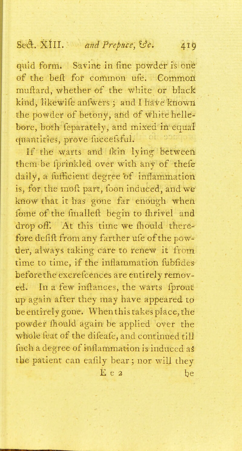 quid form. Savine in fine powder is one of the belt for common ufe. Common muftard, whether of the white or black kind, likewife anfwers; and I have known the powder of betony, and of white helle- bore, both feparately, and mixed in equal quantities, prove fuccefsful. If the warts and Ikin lying- between them be fprinkled over with any of thefe daily, a mfficient degree of inflammation is, for the mod part, foon induced, and we know that it has gone far enough when fome of the fmalleft begin to fhrivel and drop off'. At this time we mould there- fore defift from any farther ufe of the pow- der, always taking care to renew it from time to time, if the inflammation fubfides before the excrefcences are entirely remov- ed. In a few inftances, the warts fprout up again after they may have appeared to be entirely gone. When this takes place, the powder mould again be applied over the whole feat of the difeafe, and continued till fuch a degree of inflammation is induced as* the patient can eafily bear; nor will they E e 2 be