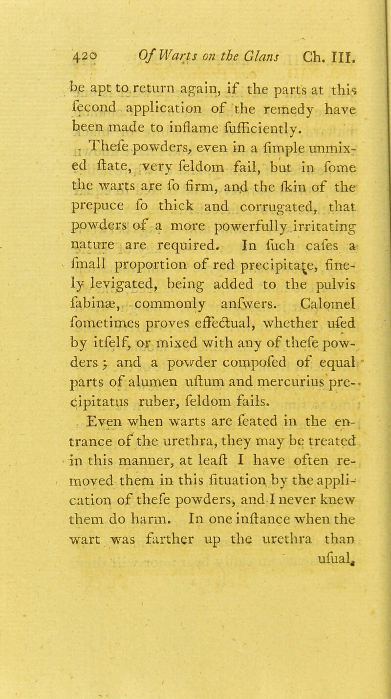 be apt to return again, if the parts at this fecond application of the remedy have been made to inflame fufficiently. Thefe powders, even in a Ample unmix- ed ftate, very feldom fail, but in fome the warts are fo firm, and the fkin of the prepuce fo thick and corrugated, that powders of a more powerfully irritating nature are required. In fuch cafes a fmall proportion of red precipitate, fine- ly levigated, being added to the pulvis fabinae, commonly anfwers. Calomel fometimes proves effectual, whether ufed by itfelf, or mixed with any of thefe pow- ders y and a powder compofed of equal parts of alumen uftum and mercurius pre-- cipitatus ruber, feldom fails. Even when warts are feated in the en- trance of the urethra, they may be treated in this manner, at leaft I have often re- moved them in this fituation by the appli- cation of thefe powders, and I never knew them do harm. In one inftance when the wart was farther up the urethra than ufual«