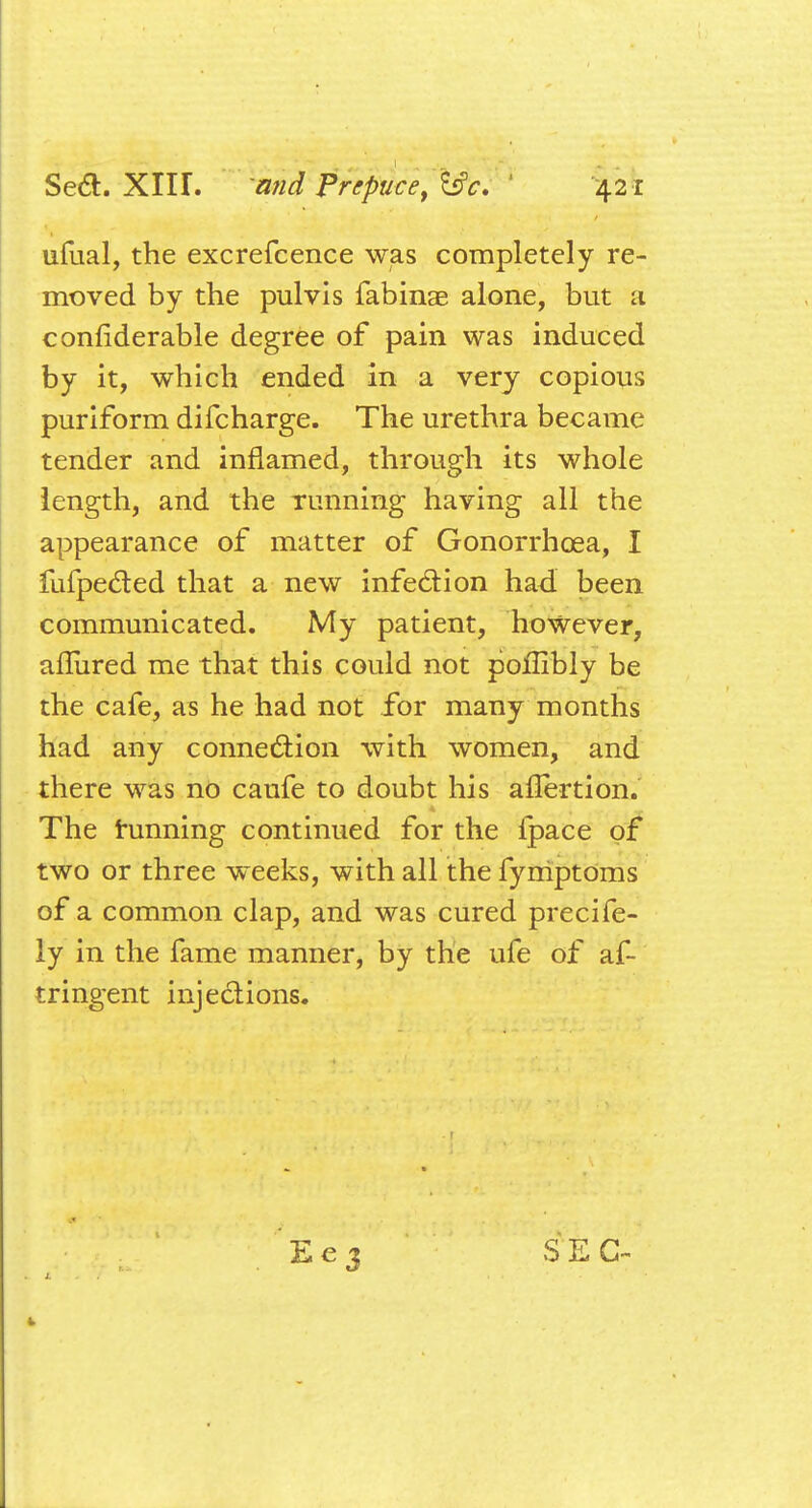 ufual, the excrefcence was completely re- moved by the pulvis fabinae alone, but a conliderable degree of pain was induced by it, which ended in a very copious puriform difcharge. The urethra became tender and inflamed, through its whole length, and the running having all the appearance of matter of Gonorrhoea, I fufpe&ed that a new infection had been communicated. My patient, however, allured me that this could not poilibly be the cafe, as he had not for many months had any connection with women, and there was no caufe to doubt his aflertion. The tunning continued for the lpace of two or three weeks, with all the fymptoms of a common clap, and was cured precife- ly in the fame manner, by the ufe of af- tringent injections. Eej SEC-