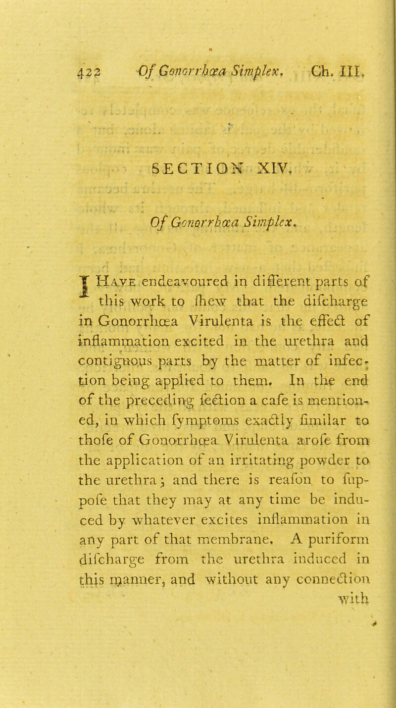 SECTION XIV, Of Gonorrhoea Simplex, J Have endeavoured in different parts of this work to mew that the difcharge in Gonorrhoea Virulenta is the effect of inflammation excited in the urethra and contiguous parts by the matter of infec- tion being applied to them. In the end of the preceding lection a cafe is mention- ed, in which fymptoms exactly fimilar to thofe of Gonorrhoea Virulenta arofe from the application of an irritating powder to the urethra j and there is reafon to fup- pofe that they may at any time be indu- ced by whatever excites inflammation in any part of that membrane, A puriform difcharge from the urethra induced in this manner, and without any connection with