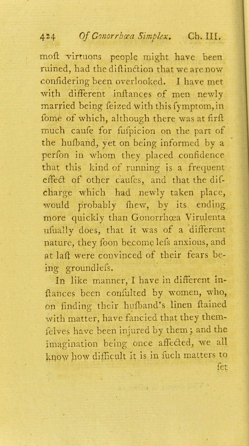 mofh -virtuous people might have been ruined, had the diftindtion that we are now eonndering been overlooked. I have met with different inftances of men newly- married being feized with this fymptom,in fome of which, although there was at nrft much caufe for fufpicion on the part of the hufband, yet on being informed by a perfon in whom they placed confidence that this kind of running is a frequent effect of other caufes, and that the dis- charge which had newly taken place, would probably mew, by its ending more quickly than Gonorrhoea Virulenta ufually does, that it was of a different nature, they foon become lefs anxious, and at lafl were convinced of their fears be- ing groundlefs. In like manner, I have in different in- stances been confulted by women, who, on finding their hufband's linen ftained with matter, have fancied that they them- felves have been injured by. them; and the imagination being once affected, we all know how difficult it is in fuch matters to fet