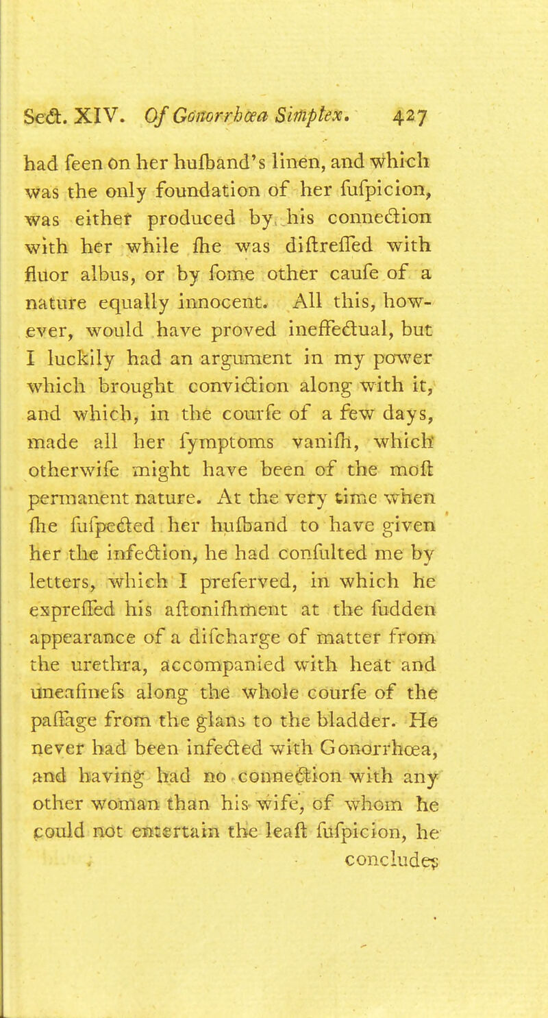 had feen On her hulband's linen, and which was the only foundation of her fufpicion, was either produced by his connection with her while me was diftreffed with fluor albus, or by fome other caufe of a nature equally innocent. All this, how- ever, would have proved ineffectual, but I luckily had an argument in my power which brought conviction along with it, and which, in the courfe of a few days, made all her fymptoms vanifh, which otherwife might have been of the molt permanent nature. At the very time when fhe mfpeded her hufband to have given her the infection, he had confulted me by letters, which I preferved, in which he expreffed his aftonifhment at the fudden appearance of a difcharge of matter from the urethra, accompanied with heat and uneafmefs along the whole courfe of the pafiage from the glans to the bladder. He never had been infe&ed with Gonorrhoea, and having had no connection with any other woman than his wife, of whom he could not entertain the leaf! fufpicion, he conclude?