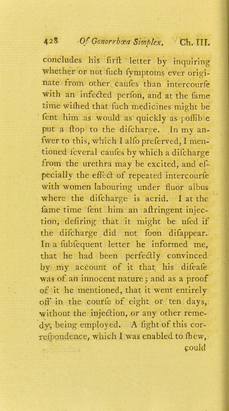 concludes his fir ft letter by inquiring whether or not fuch fymptoms ever origi- nate from other caufes than intercourfe with an infe&ed perfon, and at the fame time wifhed that fuch medicines might be fent him as would as quickly as poilib e put a flop to the difcharge. In my an- fwer to this, which I alfo preferred, I men- tioned feveral caufes by which a difcharge from the urethra may be excited, and ef- pecially the effecf of repeated intercourfe with women labouring under fluor albus where the difcharge is acrid. I at the fame time fent him an aftringent injec- tion, defiring that it might be ufed if the difcharge did not foon difappear. In a fubfequent letter he informed me, that he had been perfectly convinced by my account of it that his difeafe was of an innocent nature 5 and as a proof of it he mentioned, that it went entirely off in the courfe of eight or ten days, without the injection, or any other reme- dy, being employed. A fight of this cor- respondence, which 1 was enabled to ftiew, could