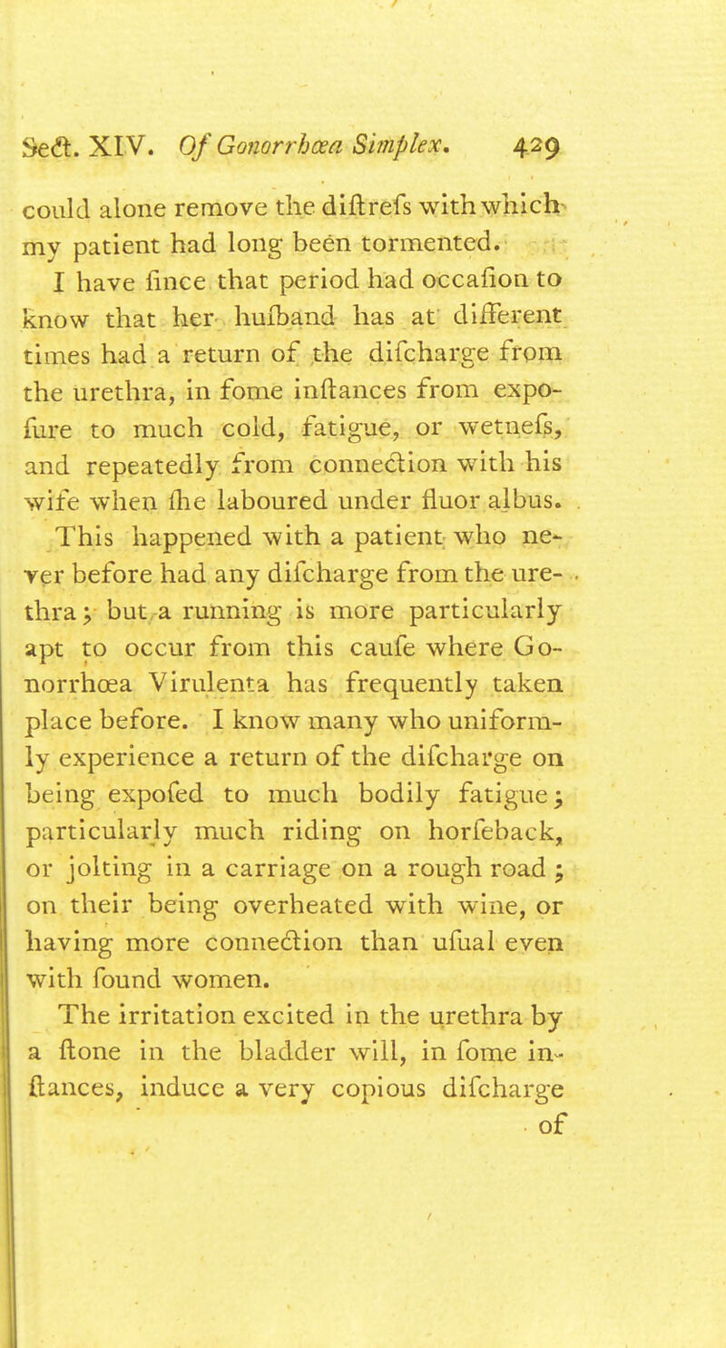 could alone remove the diftrefs with which my patient had long been tormented. I have fince that period had oecafion to know that her hufband has at different times had a return of the difcharge from the urethra, in fome inftances from expo- fure to much cold, fatigue, or wetnefs, and repeatedly from connection with his wife when (he laboured under fluor albus. This happened with a patient who ne- ver before had any difcharge from the ure- thra v but a running is more particularly apt to occur from this caufe where Go- norrhoea Virulenta has frequently taken place before. I know many who uniform- ly experience a return of the difcharge on being expofed to much bodily fatigue; particularly much riding on horfeback, or jolting in a carriage on a rough road mP on their being overheated with wine, or having more connection than ufual even with found women. The irritation excited in the urethra by a ftone in the bladder will, in fome in- ftances, induce a very copious difcharge of