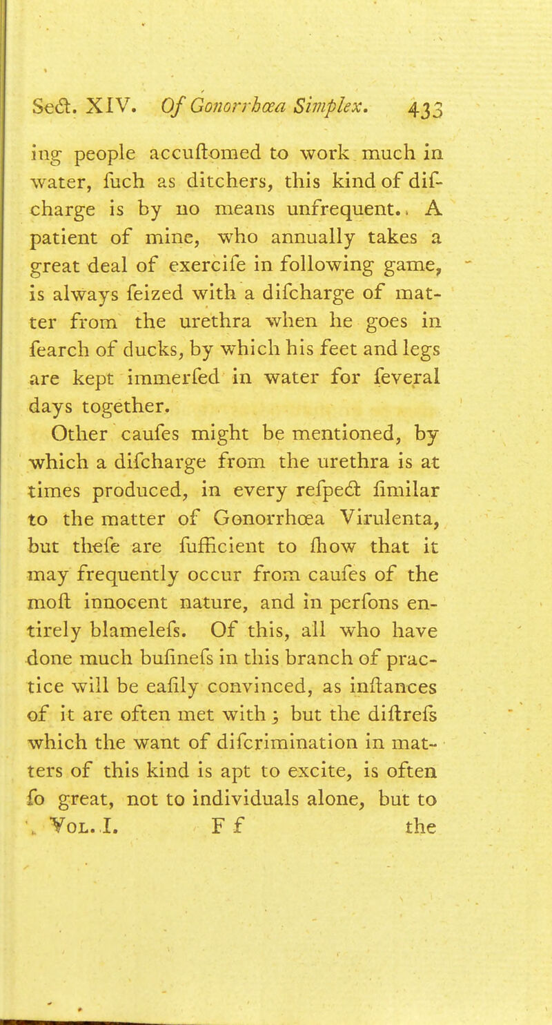 ing people accuftomed to work much in water, fuch as ditchers, this kind of dis- charge is by no means unfrequent.. A patient of mine, who annually takes a great deal of exercife in following game, is always feized with a difcharge of mat- ter from the urethra when he goes in fearch of ducks, by which his feet and legs are kept immerfed in water for feverai days together. Other caufes might be mentioned, by which a difcharge from the urethra is at times produced, in every refpecl: fimilar to the matter of Gonorrhoea Virulenta, but thefe are fufficient to mow that it may frequently occur from caufes of the moft innocent nature, and in perfons en- tirely blamelefs. Of this, all who have done much bunnefs in this branch of prac- tice will be eaiily convinced, as inftanoes of it are often met with ; but the diftrefs which the want of difcrimination in mat- ters of this kind is apt to excite, is often fo great, not to individuals alone, but to Vol. I. F f the