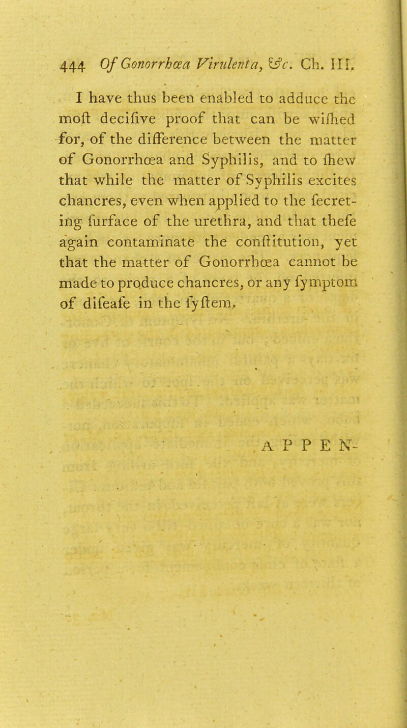 I have thus been enabled to adduce the moft decifive proof that can be wifhed for, of the difference between the matter of Gonorrhoea and Syphilis, and to fhew that while the matter of Syphilis excites chancres, even when applied to the fecret- ing furface of the urethra, and that thefe again contaminate the conftitution, yet that the matter of Gonorrhoea cannot be made to produce chancres, or any fymptom of difeafe in the fyftem. A P P E N-